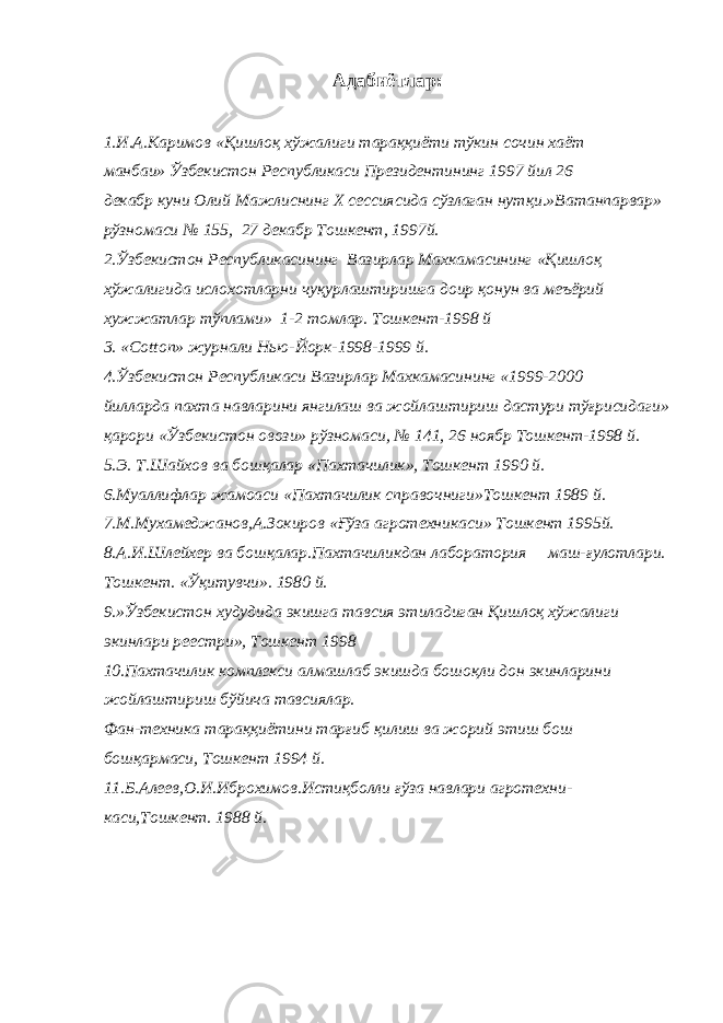 Адабиётлар: 1.И.А.Каримов «Қишлоқ хўжалиги тараққиёти тўкин сочин хаёт манбаи» Ўзбекистон Республикаси Президентининг 1997 йил 26 декабр куни Олий Мажлиснинг Х сессиясида сўзлаган нутқи.»Ватанпарвар» рўзномаси № 155, 27 декабр Тошкент, 1997й. 2.Ўзбекистон Республикасининг Вазирлар Махкамасининг «Қишлоқ хўжалигида ислохотларни чуқурлаштиришга доир қонун ва меъёрий хужжатлар тўплами» 1-2 томлар. Тошкент-1998 й 3. « Cotton » журнали Нью-Йорк-1998-1999 й. 4.Ўзбекистон Республикаси Вазирлар Махкамасининг «1999-2000 йилларда пахта навларини янгилаш ва жойлаштириш дастури тўғрисидаги» қарори «Ўзбекистон овози» рўзномаси, № 141, 26 ноябр Тошкент-1998 й. 5.Э. Т.Шайхов ва бошқалар «Пахтачилик», Тошкент 1990 й. 6.Муаллифлар жамоаси «Пахтачилик справочниги»Тошкент 1989 й. 7.М.Мухамеджанов,А.Зокиров «Ғўза агротехникаси» Тошкент 1995й. 8.А.И.Шлейхер ва бошқалар.Пахтачиликдан лаборатория маш-ғулотлари. Тошкент. «Ўқитувчи». 1980 й. 9.»Ўзбекистон худудида экишга тавсия этиладиган Қишлоқ хўжалиги экинлари реестри», Тошкент 1998 10.Пахтачилик комплекси алмашлаб экишда бошоқли дон экинларини жойлаштириш бўйича тавсиялар. Фан-техника тараққиётини тарғиб қилиш ва жорий этиш бош бошқармаси, Тошкент 1994 й. 11.Б.Алеев,О.И.Иброхимов.Истиқболли ғўза навлари агротехни- каси,Тошкент. 1988 й. 