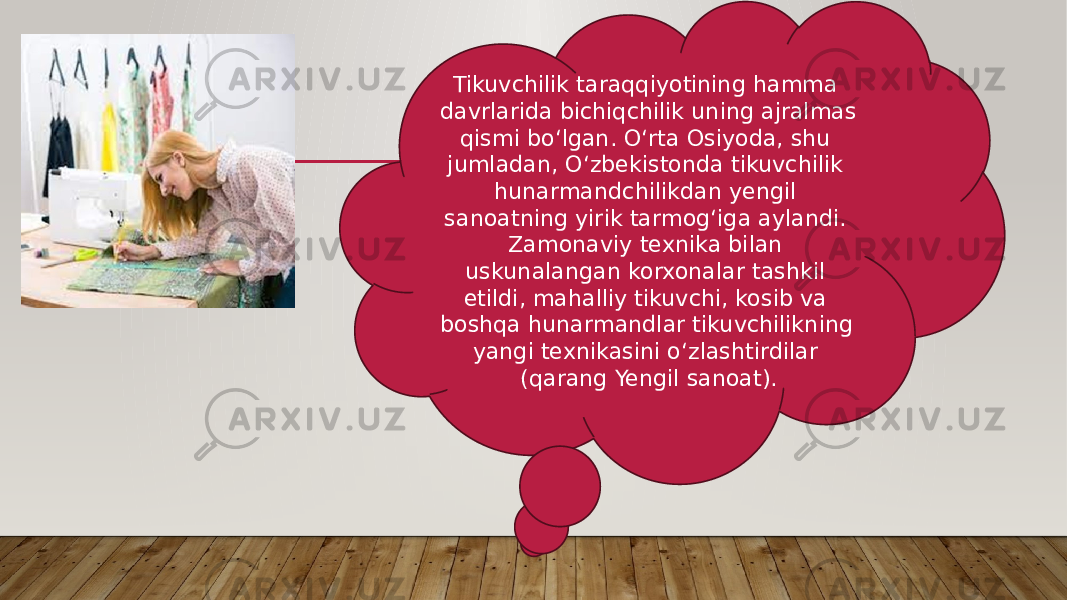 Tikuvchilik taraqqiyotining hamma davrlarida bichiqchilik uning ajralmas qismi boʻlgan. Oʻrta Osiyoda, shu jumladan, Oʻzbekistonda tikuvchilik hunarmandchilikdan yengil sanoatning yirik tarmogʻiga aylandi. Zamonaviy texnika bilan uskunalangan korxonalar tashkil etildi, mahalliy tikuvchi, kosib va boshqa hunarmandlar tikuvchilikning yangi texnikasini oʻzlashtirdilar (qarang Yengil sanoat). 