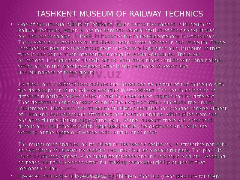TASHKENT MUSEUM OF RAILWAY TECHNICS  One of the unusual sights of Tashkent, which cannot be missed is Museum of Railway Technics, which is not far from the central station of the capital. It was opened not long ago, in 1989, in honor of the railroad centenary in Uzbekistan. There were collected steam and diesel locomotives alfresco in the museum. Those locomotives had the trips throughout the country long time ago. Museum of that type is one of the most interesting among its world analogues. There are performed 13 engines of historic series. Enormous black vehicle with long boilers, which are on the massive wheels, that is the evidence of power and unyieldingness of those giants. 18 diesel and 3 electric locomotives are introduced to visitors of the museum with the development of the railway technics in Uzbekistan. The coach collection of different functions allows to learn that the coaches of engines can be different. That depends on the transportation of the cargo or which functions the engine implements. Moreover, the museum of railway technics has elongate shape almost of 1 km and excursions are often held at the small engine, which plies from the entrance till the distant edge of the park. At the museum there are presented details and equipments which were used earlier. Semaphores and radio are working at the system of Morse code, and a lot of more.  The museum of engines, as its called by Tashkent’s residents, is attractive not only as exposition of railway transport’s evolution but as a beautiful park. The place is loved by photographers, who organize fotosessions in retro style and etc. Wedding corteges visit the place so often for making some beautiful pictures in that memorable day.  However, this place is loved mostly by children, that is a great pleasure for them to go upstairs and feel themselves as an engineer of the enormous vehicle of tons dozens. www.arxiv.uz 