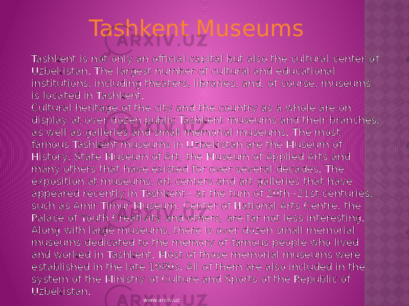 Tashkent is not only an official capital but also the cultural center of Uzbekistan. The largest number of cultural and educational institutions, including theaters, libraries, and, of course, museums is located in Tashkent. Cultural heritage of the city and the country as a whole are on display at over dozen public Tashkent museums and their branches, as well as galleries and small memorial museums. The most famous Tashkent museums in Uzbekistan are the Museum of History, State Museum of Art, the Museum of Applied Arts and many others that have existed for over several decades. The exposition at museums, art centers and art galleries that have appeared recently in Tashkent - at the turn of 20th -21st centuries, such as Amir Timur Museum, Center of National Arts Centre, the Palace of Youth Creativity and others, are far not less interesting. Along with large museums, there is over dozen small memorial museums dedicated to the memory of famous people who lived and worked in Tashkent. Most of those memorial museums were established in the late 1980s. All of them are also included in the system of the Ministry of Culture and Sports of the Republic of Uzbekistan. Tashkent Museums www.arxiv.uz 