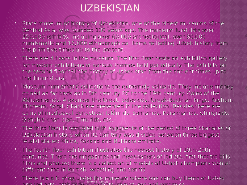STATE MUSEUM OF HISTORY OF UZBEKISTAN  State museum of history of Uzbekistan, one of the oldest museums of the Central Asia, was founded 136 years ago. The museum fund lists over 250,000 exhibits, including over 60,000 archeological, over 80,000 numismatic and 16,000 ethnographical items reflecting Uzbek history from the primitive times up to the present.  There are 4 floors in the museum. The first floor hosts an exhibition gallery for modern exhibitions of various themes held periodically. The exhibits on the second floor tell the history of Uzbekistan from the ancient times up to the Timurid era.   Museum numismatic collections are extremely valuable. They include money coined as far back as in 5th century BC to the 19th century. Coins of the Akhaemenids, Alexander the Great, Selevkids, Greek-Bactrian kings, Kushan, Khoresm, Sogd, Chach are presented in the collection. Besides there are coins of mediaeval dynasties: Takhirids, Samanids, Karakhanids, Chingizids, Genghis khan clan, Timurids, etc.  The third floor is occupied with exponents of the period of three khanates of Uzbekistan history when its territory was divided between three biggest feudal states: Khiva, Kokand and Bukhara emirate.  The fourth floor exhibition illustrates the newest history of 19th-20th centuries. There are magazines and newspapers of Jadists, first theatre bills, films and photos; there is a collection of medals of Uzbek champions won at different time in kurash, wrestling and tennis.  There is a gift shop under the museum where one can buy items of Uzbek applied arts: embroidery, carpets, miniatures and ceramics. www.arxiv.uz 