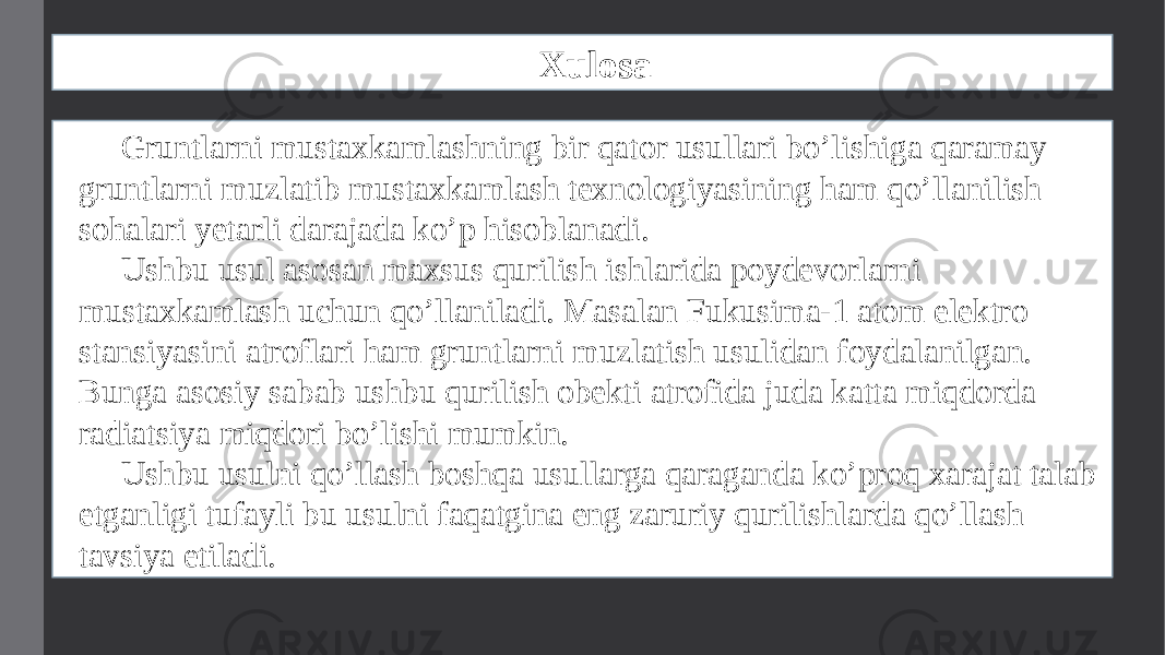 Xulosa Gruntlarni mustaxkamlashning bir qator usullari bo’lishiga qaramay gruntlarni muzlatib mustaxkamlash texnologiyasining ham qo’llanilish sohalari yetarli darajada ko’p hisoblanadi. Ushbu usul asosan maxsus qurilish ishlarida poydevorlarni mustaxkamlash uchun qo’llaniladi. Masalan Fukusima-1 atom elektro stansiyasini atroflari ham gruntlarni muzlatish usulidan foydalanilgan. Bunga asosiy sabab ushbu qurilish obekti atrofida juda katta miqdorda radiatsiya miqdori bo’lishi mumkin. Ushbu usulni qo’llash boshqa usullarga qaraganda ko’proq xarajat talab etganligi tufayli bu usulni faqatgina eng zaruriy qurilishlarda qo’llash tavsiya etiladi. 