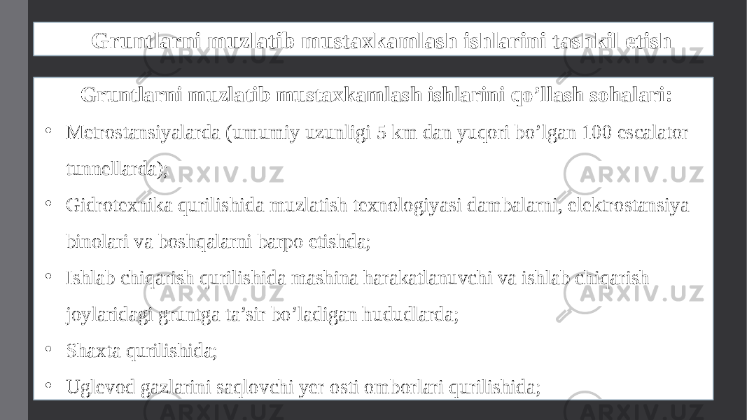 Gruntlarni muzlatib mustaxkamlash ishlarini tashkil etish Gruntlarni muzlatib mustaxkamlash ishlarini qo’llash sohalari: • Metrostansiyalarda (umumiy uzunligi 5 km dan yuqori bo’lgan 100 escalator tunnellarda); • Gidrotexnika qurilishida muzlatish texnologiyasi dambalarni, elektrostansiya binolari va boshqalarni barpo etishda; • Ishlab chiqarish qurilishida mashina harakatlanuvchi va ishlab chiqarish joylaridagi gruntga ta’sir bo’ladigan hududlarda; • Shaxta qurilishida; • Uglevod gazlarini saqlovchi yer osti omborlari qurilishida; 