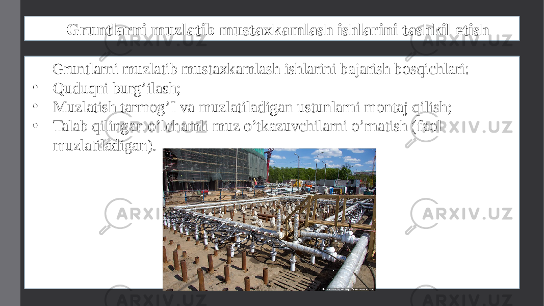 Gruntlarni muzlatib mustaxkamlash ishlarini tashkil etish Gruntlarni muzlatib mustaxkamlash ishlarini bajarish bosqichlari: • Quduqni burg’ilash; • Muzlatish tarmog’I va muzlatiladigan ustunlarni montaj qilish; • Talab qilingan o’lchamli muz o’tkazuvchilarni o’rnatish (faol muzlatiladigan). 