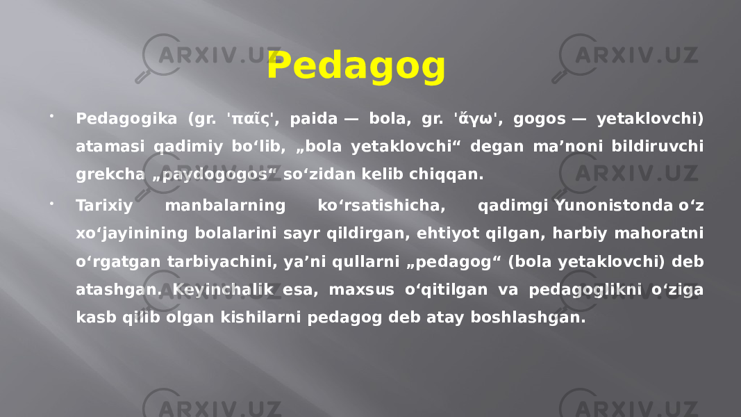 Pedagog  Pedagogika (gr. &#39;παῖς&#39;, paіda — bola, gr. &#39;ἄγω&#39;, gogos — yetaklovchi) atamasi qadimiy bo‘lib, „bola yetaklovchi“ degan maʼnoni bildiruvchi grekcha „paydogogos“ so‘zidan kelib chiqqan.  Tarixiy manbalarning ko‘rsatishicha, qadimgi Yunonistonda o‘z xo‘jayinining bolalarini sayr qildirgan, ehtiyot qilgan, harbiy mahoratni oʻrgatgan tarbiyachini, yaʼni qullarni „pedagog“ (bola yetaklovchi) deb atashgan. Keyinchalik esa, maxsus o‘qitilgan va pedagoglikni o‘ziga kasb qilib olgan kishilarni pedagog deb atay boshlashgan. 