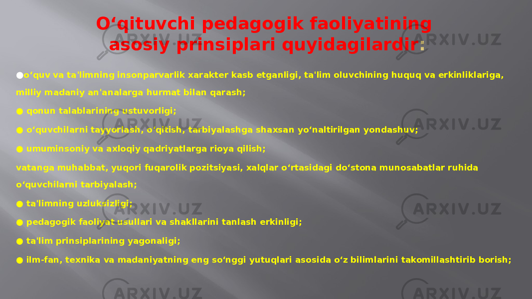 O‘qituvchi pedagogik faoliyatining asosiy prinsiplari quyidagilardir : ● o‘quv va ta&#39;limning insonparvarlik xarakter kasb etganligi, ta&#39;lim oluvchining huquq va erkinliklariga, milliy madaniy an&#39;analarga hurmat bilan qarash; ● qonun talablarining ustuvorligi; ● o‘quvchilarni tayyorlash, o‘qitish, tarbiyalashga shaxsan yo‘naltirilgan yondashuv; ● umuminsoniy va axloqiy qadriyatlarga rioya qilish; vatanga muhabbat, yuqori fuqarolik pozitsiyasi, xalqlar o‘rtasidagi do‘stona munosabatlar ruhida o‘quvchilarni tarbiyalash; ● ta&#39;limning uzluksizligi; ● pedagogik faoliyat usullari va shakllarini tanlash erkinligi; ● ta&#39;lim prinsiplarining yagonaligi; ● ilm-fan, texnika va madaniyatning eng so‘nggi yutuqlari asosida o‘z bilimlarini takomillashtirib borish; 