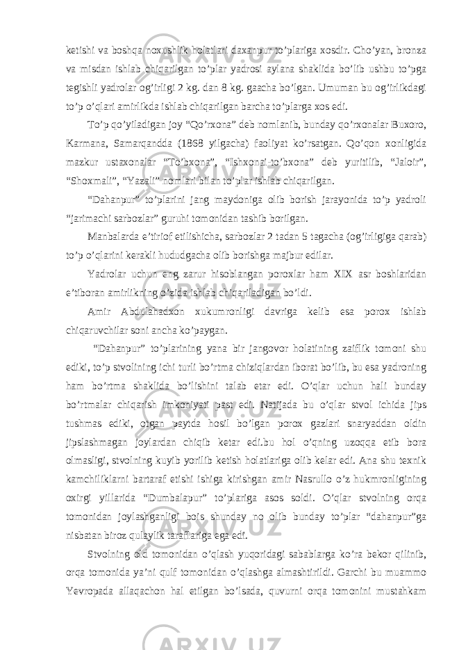 ketishi va boshqa noxushlik holatlari daxanpur to’plariga xosdir. Cho’yan, bronza va misdan ishlab chiqarilgan to’plar yadrosi aylana shaklida bo’lib ushbu to’pga tegishli yadrolar og’irligi 2 kg. dan 8 kg. gaacha bo’lgan. Umuman bu og’irlikdagi to’p o’qlari amirlikda ishlab chiqarilgan barcha to’plarga xos edi. To’p qo’yiladigan joy “Qo’rxona” deb nomlanib, bunday qo’rxonalar Buxoro, Karmana, Samarqandda (1868 yilgacha) faoliyat ko’rsatgan. Qo’qon xonligida mazkur ustaxonalar “To’bxona”, “Ishxonai-to’bxona” deb yuritilib, “Jaloir”, “Shoxmali”, “Yazali” nomlari bilan to’plar ishlab chiqarilgan. “Dahanpur” to’plarini jang maydoniga olib borish jarayonida to’p yadroli “jarimachi sarbozlar” guruhi tomonidan tashib borilgan. Manbalarda e’tiriof etilishicha, sarbozlar 2 tadan 5 tagacha (og’irligiga qarab) to’p o’qlarini kerakli hududgacha olib borishga majbur edilar. Yadrolar uchun eng zarur hisoblangan poroxlar ham XIX asr boshlaridan e’tiboran amirlikning o’zida ishlab chiqariladigan bo’ldi. Amir Abdulahadxon xukumronligi davriga kelib esa porox ishlab chiqaruvchilar soni ancha ko’paygan. “Dahanpur” to’plarining yana bir jangovor holatining zaiflik tomoni shu ediki, to’p stvolining ichi turli bo’rtma chiziqlardan iborat bo’lib, bu esa yadroning ham bo’rtma shaklida bo’lishini talab etar edi. O’qlar uchun hali bunday bo’rtmalar chiqarish imkoniyati past edi. Natijada bu o’qlar stvol ichida jips tushmas ediki, otgan paytda hosil bo’lgan porox gazlari snaryaddan oldin jipslashmagan joylardan chiqib ketar edi.bu hol o’qning uzoqqa etib bora olmasligi, stvolning kuyib yorilib ketish holatlariga olib kelar edi. Ana shu texnik kamchiliklarni bartaraf etishi ishiga kirishgan amir Nasrullo o’z hukmronligining oxirgi yillarida “Dumbalapur” to’plariga asos soldi. O’qlar stvolning orqa tomonidan joylashganligi bois shunday no olib bunday to’plar “dahanpur”ga nisbatan biroz qulaylik taraflariga ega edi. Stvolning old tomonidan o’qlash yuqoridagi sabablarga ko’ra bekor qilinib, orqa tomonida ya’ni qulf tomonidan o’qlashga almashtirildi. Garchi bu muammo Yevropada allaqachon hal etilgan bo’lsada, quvurni orqa tomonini mustahkam 