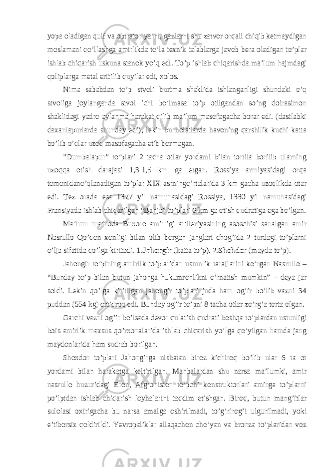 yopa oladigan qulf va obtrator-ya’ni, gazlarni shu zatvor orqali chiqib ketmaydigan moslamani qo’llashga amirlikda to’la texnik talablarga javob bera oladigan to’plar ishlab chiqarish uskuna stanok yo’q edi. To’p ishlab chiqarishda ma’lum hajmdagi qoliplarga metal eritilib quyilar edi, xolos. Nima sababdan to’p stvoli burtma shaklida ishlanganligi shundaki o’q stvoliga joylanganda stvol ichi bo’lmasa to’p otilgandan so’ng doirasimon shaklidagi yadro aylanma harakat qilib ma’lum masofagacha borar edi. (dastlabki daxanlapurlarda shunday edi), lekin bu holatlarda havoning qarshilik kuchi katta bo’lib o’qlar uzoq masofagacha etib bormagan. “Dumbalapur” to’plari 2 tacha otlar yordami bilan tortila borilib ularning uzoqqa otish darajasi 1,3-1,5 km ga etgan. Rossiya armiyasidagi orqa tomonidano’qlanadigan to’plar XIX asrningo’rtalarida 3 km gacha uzoqlikda otar edi. Tez orada esa 1877 yil namunasidagi Rossiya, 1880 yil namunasidagi Fransiyada ishlab chiqarilgan “Banja” to’plari 6 km ga otish qudratiga ega bo’lgan. Ma’lum ma’noda Buxoro amirligi artileriyasining asoschisi sanalgan amir Nasrullo Qo’qon xonligi bilan olib borgan janglari chog’ida 2 turdagi to’plarni o’lja sifatida qo’lga kiritadi. 1. Jahongir (katta to’p). 2. Shohdor (mayda to’p). Jahongir to’pining amirlik to’plaridan ustunlik taraflarini ko’rgan Nasrullo – “Bunday to’p bilan butun jahonga hukumronlikni o’rnatish mumkin” – deya jar soldi. Lekin qo’lga kiritilgan jahongir to’plari juda ham og’ir bo’lib vazni 34 puddan (554 kg) ortiqroq edi. Bunday og’ir to’pni 8 tacha otlar zo’rg’a torta olgan. Garchi vazni og’ir bo’lsada devor qulatish qudrati boshqa to’plardan ustunligi bois amirlik maxsus qo’rxonalarida ishlab chiqarish yo’lga qo’yilgan hamda jang maydonlarida ham sudrab borilgan. Shoxdor to’plari Jahongirga nisbatan biroz kichiroq bo’lib ular 6 ta ot yordami bilan harakatga keltirilgan. Manbalardan shu narsa ma’lumki, amir nasrullo huzuridagi Eron, Afg’oniston to’pchi konstruktorlari amirga to’plarni po’lptdan ishlab chiqarish loyhalarini taqdim etishgan. Biroq, butun mang’itlar sulolasi oxirigacha bu narsa amalga oshirilmadi, to’g’rirog’i ulgurilmadi, yoki e’tiborsiz qoldirildi. Yevropaliklar allaqachon cho’yan va bronza to’plaridan voz 