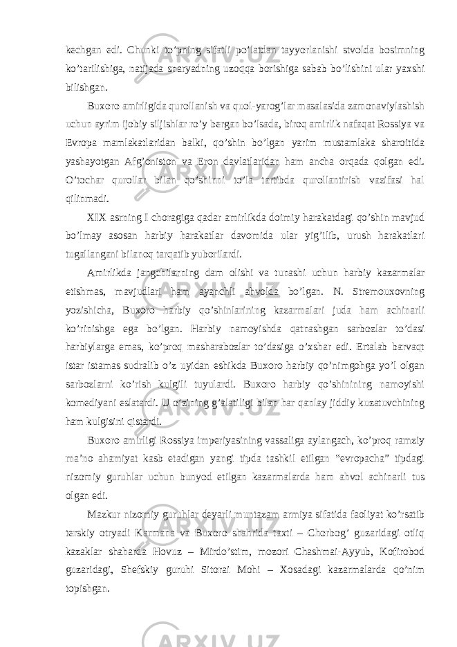 kechgan edi. Chunki to’pning sifatli po’latdan tayyorlanishi stvolda bosimning ko’tarilishiga, natijada snaryadning uzoqqa borishiga sabab bo’lishini ular yaxshi bilishgan. Buxoro amirligida qurollanish va quol-yarog’lar masalasida zamonaviylashish uchun ayrim ijobiy siljishlar ro’y bergan bo’lsada, biroq amirlik nafaqat Rossiya va Evropa mamlakatlaridan balki, qo’shin bo’lgan yarim mustamlaka sharoitida yashayotgan Afg’oniston va Eron davlatlaridan ham ancha orqada qolgan edi. O’tochar qurollar bilan qo’shinni to’la tartibda qurollantirish vazifasi hal qilinmadi. XIX asrning I choragiga qadar amirlikda doimiy harakatdagi qo’shin mavjud bo’lmay asosan harbiy harakatlar davomida ular yig’ilib, urush harakatlari tugallangani bilanoq tarqatib yuborilardi. Amirlikda jangchilarning dam olishi va tunashi uchun harbiy kazarmalar etishmas, mavjudlari ham ayanchli ahvolda bo’lgan. N. Stremouxovning yozishicha, Buxoro harbiy qo’shinlarining kazarmalari juda ham achinarli ko’rinishga ega bo’lgan. Harbiy namoyishda qatnashgan sarbozlar to’dasi harbiylarga emas, ko’proq masharabozlar to’dasiga o’xshar edi. Ertalab barvaqt istar istamas sudralib o’z uyidan eshikda Buxoro harbiy qo’nimgohga yo’l olgan sarbozlarni ko’rish kulgili tuyulardi. Buxoro harbiy qo’shinining namoyishi komediyani eslatardi. U o’zining g’alatiligi bilan har qanlay jiddiy kuzatuvchining ham kulgisini qistardi. Buxoro amirligi Rossiya imperiyasining vassaliga aylangach, ko’proq ramziy ma’no ahamiyat kasb etadigan yangi tipda tashkil etilgan “evropacha” tipdagi nizomiy guruhlar uchun bunyod etilgan kazarmalarda ham ahvol achinarli tus olgan edi. Mazkur nizomiy guruhlar deyarli muntazam armiya sifatida faoliyat ko’rsatib terskiy otryadi Karmana va Buxoro shahrida taxti – Chorbog’ guzaridagi otliq kazaklar shaharda Hovuz – Mirdo’stim, mozori Chashmai-Ayyub, Kofirobod guzaridagi, Shefskiy guruhi Sitorai Mohi – Xosadagi kazarmalarda qo’nim topishgan. 