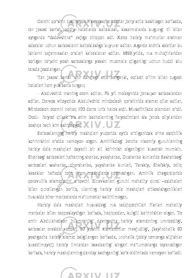 Garchi qo’shin tuzilishida Yevropacha odatlar joriy etila boshlagan bo’lsada, tan jazosi berish, oddiy holatlarda kaltaklash, kazarmalarda bugungi til bilan aytganda “dedovshina” avjiga chiqqan edi. Xatto harbiy ma’murlar arziman sabablar uchun sarbozlarni kaltaklashga buyurar edilar. Agarda kichik zobitlar bu ishlarni bajarmasalar o’zlari kaltaklanar edilar. 1869-yilda, rus muhojirlaridan bo’lgan to’pchi yosh sarbozlarga yaxshi muomala qilganligi uchun huddi shu tarzda jazolangan. Tan jazosi berish shu darajaga etib borganki, oqibati o’lim bilan tugash holatlari ham yuz berib turgan; - Abduvohid mening otam edilar. 25 yil mobaynida jonsupar sarbozlardan edilar. Darvoz viloyatida Abdulvohid mirdodxoh qo’shinida xizmat qilar edilar. Mirdodxoh otamni nohaq 700 darra urib halok etdi. Musofirlikda olamdan o’tdi. Dodu- faryod qilsak biz etim becholarning faryodimizni siz janob oliylaridan boshqa hech kim eshitmaydi. Sarbozlarning harbiy mashqlari yuqorida aytib o’tilganidek o’rta asrchilik ko’rinishini o’zida namoyon etgan. Amirlikdagi barcha nizomiy guruhlarning harbiy dala mashqlari deyarli bir xil ko’rinish olganligini kuzatish mumkin. Shanbegi sarbozlari haftaning shanba, yakshanba, Dushanba kunlarida Seshanbegi sarbozlari seshanba, chorshanba, payshanba kunlari, Terskiy, Shefskiy, otliq kazaklar haftada to’rt kun mashqlarda qatnashgan. Amirlik chegaralarida qoravullik xizmatlarini o’tovchi Elnavkarlari guruhi mahalliy qurol –aslahalari bilan qurollangan bo’lib, ularning harbiy dala mashqlari o’tkazishganliklari hususida biror manbalarda ma’lumotlar keltirilmagan. Harbiy dala mashqlari hususidagi rus tadqiqotchilari fikrlari mahalliy manbalar bilan taqqoslaydigan bo’lsak, haqiqatdan, kulgili ko’rinishlar olgan. To amir Abdulahadxon hukmronligi davrigacha harbiy xizmatning umrbodligi, sarbozlar orasida xattoki, 90 yoshili xizmatchilar mavjudligi, (keyinchalik 60 yoshgacha harbiy xizmat belgilangan bo’lsada, unchalik ijobiy tomonga siljishlar kuzatilmaydi) harbiy ilmlardan bexabarligi singari ma’lumotlarga tayanadigan bo’lsak, harbiy mashqlarning qanday kechganligi ko’z oldimizda namoyon bo’ladi. 