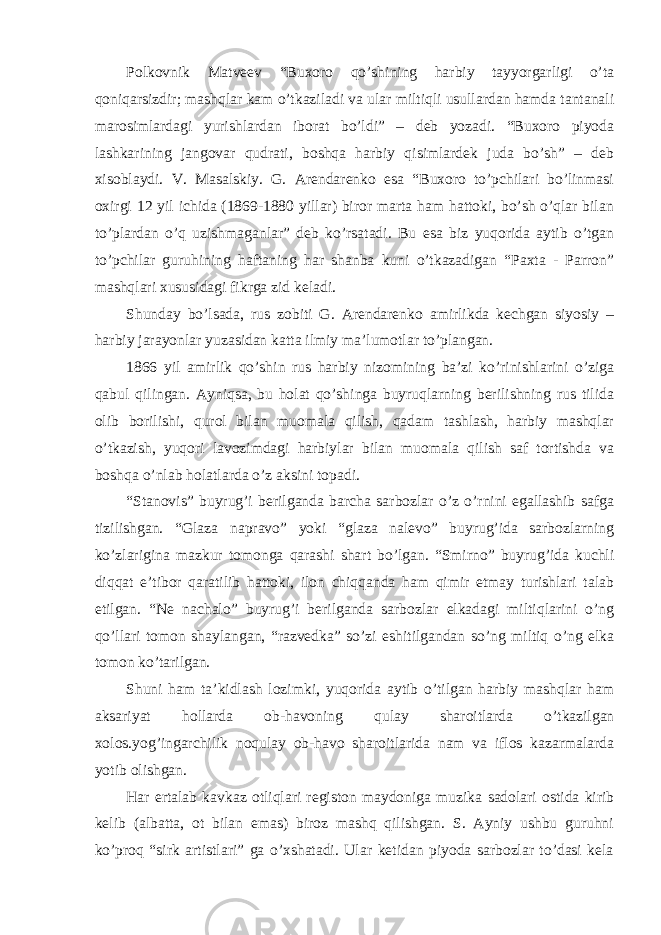 Polkovnik Matveev “Buxoro qo’shining harbiy tayyorgarligi o’ta qoniqarsizdir; mashqlar kam o’tkaziladi va ular miltiqli usullardan hamda tantanali marosimlardagi yurishlardan iborat bo’ldi” – deb yozadi. “Buxoro piyoda lashkarining jangovar qudrati, boshqa harbiy qisimlardek juda bo’sh” – deb xisoblaydi. V. Masalskiy. G. Arendarenko esa “Buxoro to’pchilari bo’linmasi oxirgi 12 yil ichida (1869-1880 yillar) biror marta ham hattoki, bo’sh o’qlar bilan to’plardan o’q uzishmaganlar” deb ko’rsatadi. Bu esa biz yuqorida aytib o’tgan to’pchilar guruhining haftaning har shanba kuni o’tkazadigan “Paxta - Parron” mashqlari xususidagi fikrga zid keladi. Shunday bo’lsada, rus zobiti G. Arendarenko amirlikda kechgan siyosiy – harbiy jarayonlar yuzasidan katta ilmiy ma’lumotlar to’plangan. 1866 yil amirlik qo’shin rus harbiy nizomining ba’zi ko’rinishlarini o’ziga qabul qilingan. Ayniqsa, bu holat qo’shinga buyruqlarning berilishning rus tilida olib borilishi, qurol bilan muomala qilish, qadam tashlash, harbiy mashqlar o’tkazish, yuqori lavozimdagi harbiylar bilan muomala qilish saf tortishda va boshqa o’nlab holatlarda o’z aksini topadi. “Stanovis” buyrug’i berilganda barcha sarbozlar o’z o’rnini egallashib safga tizilishgan. “Glaza napravo” yoki “glaza nalevo” buyrug’ida sarbozlarning ko’zlarigina mazkur tomonga qarashi shart bo’lgan. “Smirno” buyrug’ida kuchli diqqat e’tibor qaratilib hattoki, ilon chiqqanda ham qimir etmay turishlari talab etilgan. “Ne nachalo” buyrug’i berilganda sarbozlar elkadagi miltiqlarini o’ng qo’llari tomon shaylangan, “razvedka” so’zi eshitilgandan so’ng miltiq o’ng elka tomon ko’tarilgan. Shuni ham ta’kidlash lozimki, yuqorida aytib o’tilgan harbiy mashqlar ham aksariyat hollarda ob-havoning qulay sharoitlarda o’tkazilgan xolos.yog’ingarchilik noqulay ob-havo sharoitlarida nam va iflos kazarmalarda yotib olishgan. Har ertalab kavkaz otliqlari registon maydoniga muzika sadolari ostida kirib kelib (albatta, ot bilan emas) biroz mashq qilishgan. S. Ayniy ushbu guruhni ko’proq “sirk artistlari” ga o’xshatadi. Ular ketidan piyoda sarbozlar to’dasi kela 