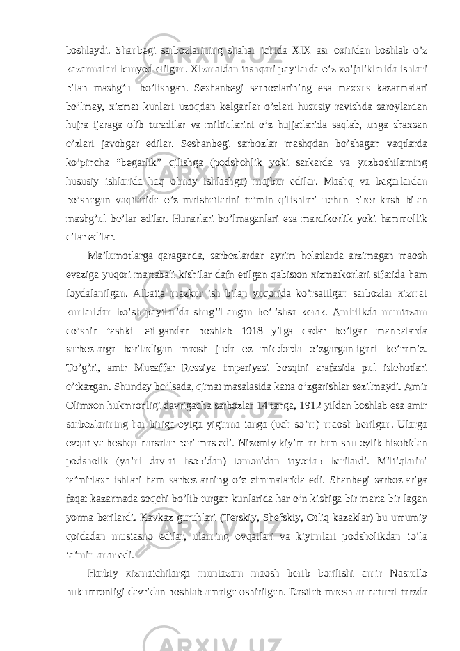 boshlaydi. Shanbegi sarbozlarining shahar ichida XIX asr oxiridan boshlab o’z kazarmalari bunyod etilgan. Xizmatdan tashqari paytlarda o’z xo’jaliklarida ishlari bilan mashg’ul bo’lishgan. Seshanbegi sarbozlarining esa maxsus kazarmalari bo’lmay, xizmat kunlari uzoqdan kelganlar o’zlari hususiy ravishda saroylardan hujra ijaraga olib turadilar va miltiqlarini o’z hujjatlarida saqlab, unga shaxsan o’zlari javobgar edilar. Seshanbegi sarbozlar mashqdan bo’shagan vaqtlarda ko’pincha “begarlik” qilishga (podshohlik yoki sarkarda va yuzboshilarning hususiy ishlarida haq olmay ishlashga) majbur edilar. Mashq va begarlardan bo’shagan vaqtlarida o’z maishatlarini ta’min qilishlari uchun biror kasb bilan mashg’ul bo’lar edilar. Hunarlari bo’lmaganlari esa mardikorlik yoki hammollik qilar edilar. Ma’lumotlarga qaraganda, sarbozlardan ayrim holatlarda arzimagan maosh evaziga yuqori martabali kishilar dafn etilgan qabiston xizmatkorlari sifatida ham foydalanilgan. Albatta mazkur ish bilan yuqorida ko’rsatilgan sarbozlar xizmat kunlaridan bo’sh paytlarida shug’illangan bo’lishsa kerak. Amirlikda muntazam qo’shin tashkil etilgandan boshlab 1918 yilga qadar bo’lgan manbalarda sarbozlarga beriladigan maosh juda oz miqdorda o’zgarganligani ko’ramiz. To’g’ri, amir Muzaffar Rossiya imperiyasi bosqini arafasida pul islohotlari o’tkazgan. Shunday bo’lsada, qimat masalasida katta o’zgarishlar sezilmaydi. Amir Olimxon hukmronligi davrigacha sarbozlar 14 tanga, 1912 yildan boshlab esa amir sarbozlarining har biriga oyiga yigirma tanga (uch so’m) maosh berilgan. Ularga ovqat va boshqa narsalar berilmas edi. Nizomiy kiyimlar ham shu oylik hisobidan podsholik (ya’ni davlat hsobidan) tomonidan tayorlab berilardi. Miltiqlarini ta’mirlash ishlari ham sarbozlarning o’z zimmalarida edi. Shanbegi sarbozlariga faqat kazarmada soqchi bo’lib turgan kunlarida har o’n kishiga bir marta bir lagan yorma berilardi. Kavkaz guruhlari (Terskiy, Shefskiy, Otliq kazaklar) bu umumiy qoidadan mustasno edilar, ularning ovqatlari va kiyimlari podsholikdan to’la ta’minlanar edi. Harbiy xizmatchilarga muntazam maosh berib borilishi amir Nasrullo hukumronligi davridan boshlab amalga oshirilgan. Dastlab maoshlar natural tarzda 