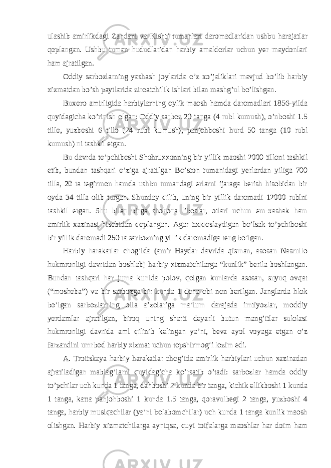 ulashib amirlikdagi Zandani va Kishti tumanlari daromadlaridan ushbu harajatlar qoplangan. Ushbu tuman hududlaridan harbiy amaldorlar uchun yer maydonlari ham ajratilgan. Oddiy sarbozlarning yashash joylarida o’z xo’jaliklari mavjud bo’lib harbiy xizmatdan bo’sh paytlarida ziroatchilik ishlari bilan mashg’ul bo’lishgan. Buxoro amirligida harbiylarning oylik maosh hamda daromadlari 1856-yilda quyidagicha ko’rinish olgan: Oddiy sarboz 20 tanga (4 rubl kumush), o’nboshi 1.5 tillo, yuzboshi 6 tillo (24 rubl kumush), panjohboshi hurd 50 tanga (10 rubl kumush) ni tashkil etgan. Bu davrda to’pchiboshi Shohruxxonning bir yillik maoshi 2000 tilloni tashkil etib, bundan tashqari o’ziga ajratilgan Bo’ston tumanidagi yerlardan yiliga 700 tilla, 20 ta tegirmon hamda ushbu tumandagi erlarni ijaraga berish hisobidan bir oyda 34 tilla olib turgan. Shunday qilib, uning bir yillik daromadi 12000 rublni tashkil etgan. Shu bilan birga shohona liboslar, otlari uchun em-xashak ham amirlik xazinasi hisobidan qoplangan. Agar taqqoslaydigan bo’lsak to’pchiboshi bir yillik daromadi 250 ta sarbozning yillik daromadiga teng bo’lgan. Harbiy harakatlar chog’ida (amir Haydar davrida qisman, asosan Nasrullo hukmronligi davridan boshlab) harbiy xizmatchilarga “kunlik” berila boshlangan. Bundan tashqari har juma kunida polov, qolgan kunlarda asosan, suyuq ovqat (“moshoba”) va bir sarbozga bir kunda 1 dona obi non berilgan. Janglarda hlok bo’lgan sarbozlarning oila a’zolariga ma’lum darajada imtiyozlar, moddiy yordamlar ajratilgan, biroq uning sharti deyarli butun mang’itlar sulolasi hukmronligi davrida aml qilinib kelingan ya’ni, beva ayol voyaga etgan o’z farzandini umrbod harbiy xizmat uchun topshirmog’i lozim edi. A. Troitskaya harbiy harakatlar chog’ida amirlik harbiylari uchun xazinadan ajratiladigan mablag’larni quyidagicha ko’rsatib o’tadi: sarbozlar hamda oddiy to’pchilar uch kunda 1 tanga, dahboshi 2 kunda bir tanga, kichik ellikboshi 1 kunda 1 tanga, katta panjohboshi 1 kunda 1.5 tanga, qoravulbegi 2 tanga, yuzboshi 4 tanga, harbiy musiqachilar (ya’ni bolabomchilar) uch kunda 1 tanga kunlik maosh olishgan. Harbiy xizmatchilarga ayniqsa, quyi toifalarga maoshlar har doim ham 