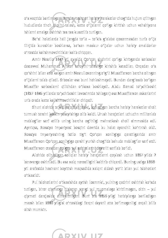 o’z vaqtida berilmagan. Bundan tashqari harbiy harakatlar chog’ida hujum qilingan hududlarda tinch aholini talash, katta o’ljalarni qo’lga kiritish uchun vahshiyona ishlarni amalga oshirish tez-tez kuzatilib turilgan. Ba’zi holatlarda hali jangda to’la – to’kis g’alaba qozonmasdan turib o’lja ilinjida kurashlar boshlansa, ba’zan mazkur o’ljalar uchun harbiy amaldorlar o’rtasida kelishmovchiliklar kelib chiqqan. Amir Nasrllo 1842-yil aprelda Qo’qon shahrini qo’lga kiritganda sarbozlar dastavval Muhammad Alixon saroyini talashga kirishib ketadilar. Orqadan o’z qo’shini bilan etib kelgan amir Nasrulloxonning o’g’li Muzaffarxon barcha olingan o’ljalarni talab qiladi. Srbozlar esa buni hohlashmaydi. Bundan darg’azab bo’lgan Muzaffar sarbozlarni qilichdan o’tkaza boshlaydi. Abdu Samad to’pchiboshi (1837-1845 yillarda to’pchiboshi lavozimida ishlagan) esa Muzaffarxon askarlarini urib orada katta kelishmovchiliklar chiqadi. Shuni alohida ta’kidlab o’tish joizki, bo’ladigan barcha harbiy harakatlar aholi turmush tarzini keskin pasayishiga olib keldi. Urush harajatlari uchuchn millionlab mablag’lar sarf etilib uning barcha og’irligi mehnatkash aholi zimmasida edi. Ayniqsa, Rossiya imperiyasi bosqini davrida bu holat ayanchli ko’rinish oldi. Rossiya imperiyasining istilo tig’i Qo’qon xonligiga qaratilganida amir Muzaffarxon Qo’qon xonligiga qarshi yurish chog’ida behuda mablag’lar sarf etdi. Muzaffarxon otasidan qolgan pul zahiralarini deyarlii sarflab bo’ldi. Alohida olinadigan soliqlar harbiy harajatlarni qoplash uchun 1867-yilda 2 baravarga oshiriladi. Bu esa xalq noroziligini keltirib chiqardi. Buning ustiga 1868- yil arafasida hazinani boyitish maqsadida xalqni aldash yo’li bilan pul islohotlari o’tkazildi. Pul islohotlarini o’tkazishda aytish lozmmki, pulning qadrini oshirish ko’zda tutilgan, biror qiymatga nisbatan yangi pul muomalaga kiritilmagan, oltin – pul qiymati darajasida almashtrilgan. Buni biz 1856-yilgi harbiylarga beriladigan maosh bilan 1880-yilgisi o’rtasidagi farqni deyarli atta bo’lmaganligi orqali bilib olish mumkin. 