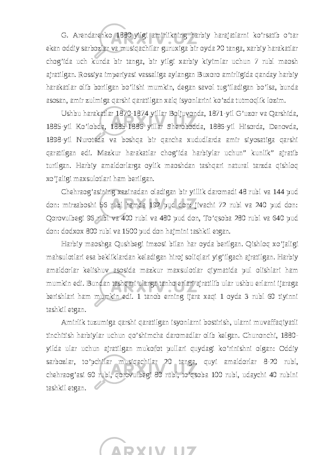 G. Arendarenko 1880-yilgi amirlikning harbiy harajatlarni ko’rsatib o’tar ekan oddiy sarbozlar va musiqachilar guruxiga bir oyda 20 tanga, xarbiy harakatlar chog’ida uch kunda bir tanga, bir yilgi xarbiy kiyimlar uchun 7 rubl maosh ajratilgan. Rossiya imperiyasi vassaliga aylangan Buxoro amirligida qanday harbiy harakatlar olib borilgan bo’lishi mumkin, degan savol tug’iladigan bo’lsa, bunda asosan, amir zulmiga qarshi qaratilgan xalq isyonlarini ko’zda tutmoqlik lozim. Ushbu harakatlar 1870-1874 yillar Boljuvonda, 1871-yil G’uzor va Qarshida, 1885-yil Ko’lobda, 1885-1886 yillar Sherobodda, 1886-yil Hisorda, Denovda, 1898-yil Nurotada va boshqa bir qancha xududlarda amir siyosatiga qarshi qaratilgan edi. Mazkur harakatlar chog’ida harbiylar uchun” kunlik” ajratib turilgan. Harbiy amaldorlarga oylik maoshdan tashqari natural tarzda qishloq xo’jaligi maxsulotlari ham berilgan. Chehraog’asining xazinadan oladigan bir yillik daromadi 48 rubl va 144 pud don: mirzaboshi 56 rubl hamda 192 pud don: jivachi 72 rubl va 240 pud don: Qorovulbegi 96 rubl va 400 rubl va 480 pud don, To’qsoba 280 rubl va 640 pud don: dodxox 800 rubl va 1500 pud don hajmini tashkil etgan. Harbiy maoshga Qushbegi imzosi bilan har oyda berilgan. Qishloq xo’jaligi mahsulotlari esa bekliklardan keladigan hiroj soliqlari yig’ilgach ajratilgan. Harbiy amaldorlar kelishuv asosida mazkur maxsulotlar qiymatida pul olishlari ham mumkin edi. Bundan tashqari ularga tanho erlari ajratilib ular ushbu erlarni ijaraga berishlari ham mumkin edi. 1 tanob erning ijara xaqi 1 oyda 3 rubl 60 tiyinni tashkil etgan. Amirlik tuzumiga qarshi qaratilgan isyonlarni bostirish, ularni muvaffaqiyatli tinchitish harbiylar uchun qo’shimcha daromadlar olib kelgan. Chunonchi, 1880- yilda ular uchun ajratilgan mukofot pullari quydagi ko’rinishni olgan: Oddiy sarbozlar, to’pchilar musiqachilar 20 tanga, quyi amaldorlar 8-20 rubl, chehraog’asi 60 rubl, qorovulbegi 80 rubl, to’qsoba 100 rubl, udaychi 40 rublni tashkil etgan. 