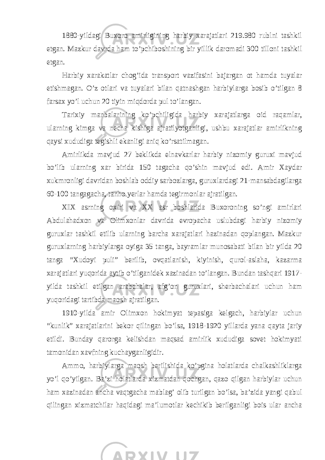 1880-yildagi Buxoro amirligining harbiy xarajatlari 219.980 rublni tashkil etgan. Mazkur davrda ham to’pchiboshining bir yillik daromadi 300 tilloni tashkil etgan. Harbiy xarakatlar chog’ida transport vazifasini bajargan ot hamda tuyalar etishmagan. O’z otlari va tuyalari bilan qatnashgan harbiylarga bosib o’tilgan 8 farsax yo’l uchun 20 tiyin miqdorda pul to’langan. Tarixiy manbalarining ko’pchiligida harbiy xarajatlarga oid raqamlar, ularning kimga va necha kishiga ajratilyotganligi, ushbu xarajatlar amirlikning qaysi xududiga tegishli ekanligi aniq ko’rsatilmagan. Amirlikda mavjud 27 beklikda elnavkarlar harbiy nizomiy guruxi mavjud bo’lib ularning xar birida 150 tagacha qo’shin mavjud edi. Amir Xaydar xukmronligi davridan boshlab oddiy sarbozlarga, guruxlardagi 21-mansabdagilarga 60-100 tangagacha, tanho yerlar hamda tegirmonlar ajratilgan. XIX asrning oxiri va XX asr boshlarida Buxoroning so’ngi amirlari Abdulahadxon va Olimxonlar davrida evropacha uslubdagi harbiy nizomiy guruxlar tashkil etilib ularning barcha xarajatlari hazinadan qoplangan. Mazkur guruxlarning harbiylarga oyiga 35 tanga, bayramlar munosabati bilan bir yilda 20 tanga “Xudoyi puli” berilib, ovqatlanish, kiyinish, qurol-aslaha, kazarma xarajatlari yuqorida aytib o’tilganidek xazinadan to’langan. Bundan tashqari 1917- yilda tashkil etilgan arabchalar, afg’on guruxlari, sherbachalari uchun ham yuqoridagi tartibda maosh ajratilgan. 1910-yilda amir Olimxon hokimyat tepasiga kelgach, harbiylar uchun “kunlik” xarajatlarini bekor qilingan bo’lsa, 1918-1920 yillarda yana qayta jariy etildi. Bunday qarorga kelishdan maqsad amirlik xududiga sovet hokimyati tamonidan xavfning kuchayganligidir. Ammo, harbiylarga maosh berilishida ko’pgina holatlarda chalkashliklarga yo’l qo’yilgan. Ba’zi holatlarda xizmatdan qochgan, qazo qilgan harbiylar uchun ham xazinadan ancha vaqtgacha mablag’ olib turilgan bo’lsa, ba’zida yangi qabul qilingan xizmatchilar haqidagi ma’lumotlar kechikib berilganligi bois ular ancha 