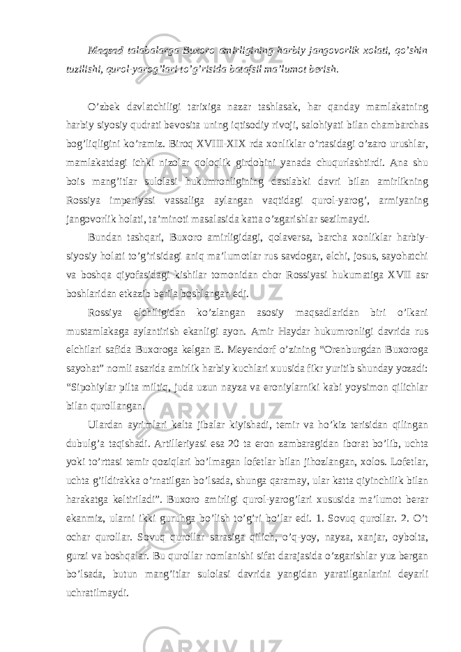 Maqsad talabalarga Buxoro amirligining harbiy jangovorlik xolati, qo’shin tuzilishi, qurol-yarog’lari to’g’risida batafsil ma’lumot berish. O’zbek davlatchiligi tarixiga nazar tashlasak, har qanday mamlakatning harbiy siyosiy qudrati bevosita uning iqtisodiy rivoji, salohiyati bilan chambarchas bog’liqligini ko’ramiz. Biroq XVIII-XIX rda xonliklar o’rtasidagi o’zaro urushlar, mamlakatdagi ichki nizolar qoloqlik girdobini yanada chuqurlashtirdi. Ana shu bois mang’itlar sulolasi hukumronligining dastlabki davri bilan amirlikning Rossiya imperiyasi vassaliga aylangan vaqtidagi qurol-yarog’, armiyaning jangovorlik holati, ta’minoti masalasida katta o’zgarishlar sezilmaydi. Bundan tashqari, Buxoro amirligidagi, qolaversa, barcha xonliklar harbiy- siyosiy holati to’g’risidagi aniq ma’lumotlar rus savdogar, elchi, josus, sayohatchi va boshqa qiyofasidagi kishilar tomonidan chor Rossiyasi hukumatiga XVII asr boshlaridan etkazib berila boshlangan edi. Rossiya elchiligidan ko’zlangan asosiy maqsadlaridan biri o’lkani mustamlakaga aylantirish ekanligi ayon. Amir Haydar hukumronligi davrida rus elchilari safida Buxoroga kelgan E. Meyendorf o’zining “Orenburgdan Buxoroga sayohat” nomli asarida amirlik harbiy kuchlari xuusida fikr yuritib shunday yozadi: “Sipohiylar pilta miltiq, juda uzun nayza va eroniylarniki kabi yoysimon qilichlar bilan qurollangan. Ulardan ayrimlari kalta jibalar kiyishadi, temir va ho’kiz terisidan qilingan dubulg’a taqishadi. Artilleriyasi esa 20 ta eron zambaragidan iborat bo’lib, uchta yoki to’rttasi temir qoziqlari bo’lmagan lofetlar bilan jihozlangan, xolos. Lofetlar, uchta g’ildirakka o’rnatilgan bo’lsada, shunga qaramay, ular katta qiyinchilik bilan harakatga keltiriladi”. Buxoro amirligi qurol-yarog’lari xususida ma’lumot berar ekanmiz, ularni ikki guruhga bo’lish to’g’ri bo’lar edi. 1. Sovuq qurollar. 2. O’t ochar qurollar. Sovuq qurollar sarasiga qilich, o’q-yoy, nayza, xanjar, oybolta, gurzi va boshqalar. Bu qurollar nomlanishi sifat darajasida o’zgarishlar yuz bergan bo’lsada, butun mang’itlar sulolasi davrida yangidan yaratilganlarini deyarli uchratilmaydi. 