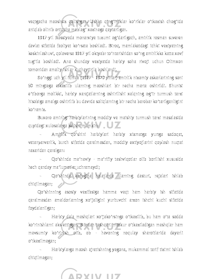 vaqtgacha maoshsiz qolishgan. Ushbu qing’irliklar ko’riklar o’tkazish chog’ida aniqlab olinib ortiqcha mablag’ xazinaga qaytarilgan. 1917-yil Rossiyada monarxiya tuzumi ag’darilgach, amirlik rasman suveren davlat sifatida faoliyat ko’rsata boshladi. Biroq, mamlakatdagi ichki vaziyatning keskinlashuvi, qolaversa 1917-yil oktyabr to’ntarishidan so’ng amirlikka katta xavf tug’ila boshladi. Ana shunday vaziyatda harbiy soha rivoji uchun Olimxon tomonidan amaliy ishlar kuchaytirila boshlandi. So’nggi uch yil ichida (1917 - 1920 yillar) amirlik nizomiy askarlarining soni 50 mingtaga etkazilib ularning maoshlari bir necha marta oshirildi. Shunisi e’tiborga molikki, harbiy xarajatlarning oshirilishi xalqning og’ir turmush tarzi hisobiga amalga oshirilib bu davrda soliqlarning bir necha barobar ko’tarilganligini ko’ramiz. Buxoro amirligi harbiylarining moddiy va maishiy turmush tarzi masalasida quyidagi xulosalarga kelishi mumkin: - Amirlik qo’shini harbiylari harbiy xizmatga yurtga sadoqat, vatanparvarlik, burch sifatida qaralmasdan, moddiy extiyojlarini qoplash nuqtai nazaridan qaralgan: - Qo’shinda ma’naviy - ma’rifiy tashviqotlar olib borilishi xususida hech qanday ma’lumotlar uchramaydi; - Qo’shinda ko’pgina holatlarda ularning dasturi, rejalari ishlab chiqilmagan; Qo’shinning asosiy vazifasiga hamma vaqt ham harbiy ish sifatida qaralmasdan amaldorlarning xo’jaligini yurituvchi arzon ishchi kuchi sifatida foydalanilgan; - Harbiy dala mashqlari xo’jako’rsinga o’tkazilib, bu ham o’ta sodda ko’rinishlarni aks ettirgan. Bundan tashqari mazkur o’tkaziladigan mashqlar ham mavsumiy ko’rinish olib, ob - havoning noqulay sharoitlarida deyarli o’tkazilmagan; - Harbiylarga maosh ajratishning yagona, mukammal tarif tizimi ishlab chiqilmagan; 