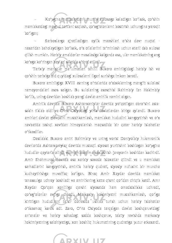 - Ko’pgina manbalardan umumiy xulosaga keladigan bo’lsak, qo’shin mamlakatdagi mavjud tartibni saqlash, qo’zg’olonlarni bostirish uchungina yaroqli bo’lgan; - Sarbozlarga ajratiladigan oylik maoshlari o’sha davr nuqtai - nazaridan baholaydigan bo’lsak, o’z oilalariini ta’minlash uchun etarli deb xulosa qilish mumkin. Harbiy amaldorlar masalasiga kelganda esa, ular mamlakatning eng ko’zga ko’ringan boylari sifatida e’tirof etiladi. Tarixiy manbalar ma’lumotlari tahlili Buxoro amirligidagi harbiy ish va qo’shin tarixiga oid quyidagi xulosalarni ilgari surishga imkon beradi. Buxoro amirligiga XVIII asrning o’rtalarida o’zbeklarning mang’it sulolasi namoyondalari asos solgan. Bu sulolaning asoschisi Rahimbiy ibn Hakimbiy bo’lib, uning davridan boshlab yangi davlat amirlik nomini olgan. Amirlik davrida Buxoro Ashtarxoniylar davrida yo’qotilgan obro’sini asta- sekin tiklab oldi va O’rta Osiyodagi yirik davlatlardan biriga aylandi. Buxoro amirlari davlat mavqeini mustahkamlash, mamlakat hududini kengaytirish va o’z navbatida tashqi xavfdan himoyalanish maqsadida bir qator harbiy islohotlar o’tkazdilar. Dastlabki Buxoro amiri Rahimbiy va uning vorisi Doniyolbiy hukmronlik davrlarida Ashtarxoniylar davrida mustaqil siyosat yuritishni boshlagan ko’pgina hududlar qaytarib olindi va mamlakat markazlashish jarayonin boshidan kechirdi. Amir Shohmurod davrida esa xarbiy soxada isloxatlar qilindi va u mamlakat sarhadlarini kengaytirish, amirlik harbiy qudrati, siyosiy nufuzini bir muncha kuchaytirishga muvaffaq bo’lgan. Biroq Amir Xaydar davrida mamlakat tanazzulga uchray boshladi va amirlikning katta qismi qo’ldan chiqib ketdi. Amr Xaydar Qo’qon xonliliga qarshi siyosatda ham omadsizlikka uchradi, qo’zg’olonlar avjiga chiqdi. Markaziy hokimiyatni mustahkamlash, qo’lga kiritilgan hududlarni ta’sir doirasida ushlab turish uchun harbiy islohotlar o’tkazmoq kerak edi. Zero, O’rta Osiyoda tarqalgan davlat boshqaruvidagi an’analar va harbiy sohadagi sodda boshqaruv, tabiiy ravishda markaziy hokimiyatning salohiyatiga, xon boshliq hukumatining qudratiga putur etkazardi. 