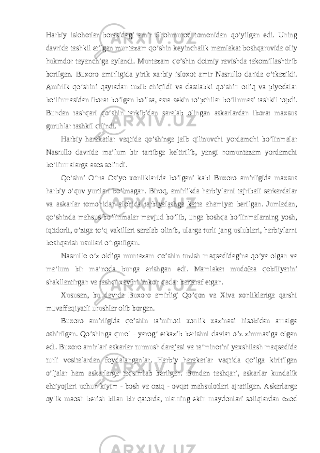 Harbiy islohotlar borasidagi amir Shohmurod tomonidan qo’yilgan edi. Uning davrida tashkil etilgan muntazam qo’shin keyinchalik mamlakat boshqaruvida oliy hukmdor tayanchiga aylandi. Muntazam qo’shin doimiy ravishda takomillashtirib borilgan. Buxoro amirligida yirik xarbiy isloxot amir Nasrullo darida o’tkazildi. Amirlik qo’shini qaytadan tuzib chiqildi va dastlabki qo’shin otliq va piyodalar bo’linmasidan iborat bo’lgan bo’lsa, asta-sekin to’pchilar bo’linmasi tashkil topdi. Bundan tashqari qo’shin tarkibidan saralab olingan askarlardan iborat maxsus guruhlar tashkil qilindi. Harbiy harakatlar vaqtida qo’shinga jalb qilinuvchi yordamchi bo’linmalar Nasrullo davrida ma’lum bir tartibga keltirilib, yangi nomuntazam yordamchi bo’linmalarga asos solindi. Qo’shni O’rta Osiyo xonliklarida bo’lgani kabi Buxoro amirligida maxsus harbiy o’quv yurtlari bo’lmagan. Biroq, amirlikda harbiylarni tajribali sarkardalar va askarlar tomonidan alohida tarbiyalashga katta ahamiyat berilgan. Jumladan, qo’shinda mahsus bo’linmalar mavjud bo’lib, unga boshqa bo’linmalarning yosh, iqtidorli, o’ziga to’q vakillari saralab olinib, ularga turli jang uslublari, harbiylarni boshqarish usullari o’rgatilgan. Nasrullo o’z oldiga muntazam qo’shin tuzish maqsadidagina qo’ya olgan va ma’lum bir ma’noda bunga erishgan edi. Mamlakat mudofaa qobiliyatini shakllantirgan va tashqi xavfni imkon qadar bartaraf etgan. Xususan, bu davrda Buxoro amirligi Qo’qon va Xiva xonliklariga qarshi muvaffaqiyatli urushlar olib borgan. Buxoro amirligida qo’shin ta’minoti xonlik xazinasi hisobidan amalga oshirilgan. Qo’shinga qurol - yarog’ etkazib berishni davlat o’z zimmasiga olgan edi. Buxoro amirlari askarlar turmush darajasi va ta’minotini yaxshilash maqsadida turli vositalardan foydalanganlar. Harbiy harakatlar vaqtida qo’lga kiritilgan o’ljalar ham askarlarga taqsimlab berilgan. Bundan tashqari, askarlar kundalik ehtiyojlari uchun kiyim - bosh va oziq - ovqat mahsulotlari ajratilgan. Askarlarga oylik maosh berish bilan bir qatorda, ularning ekin maydonlari soliqlardan ozod 