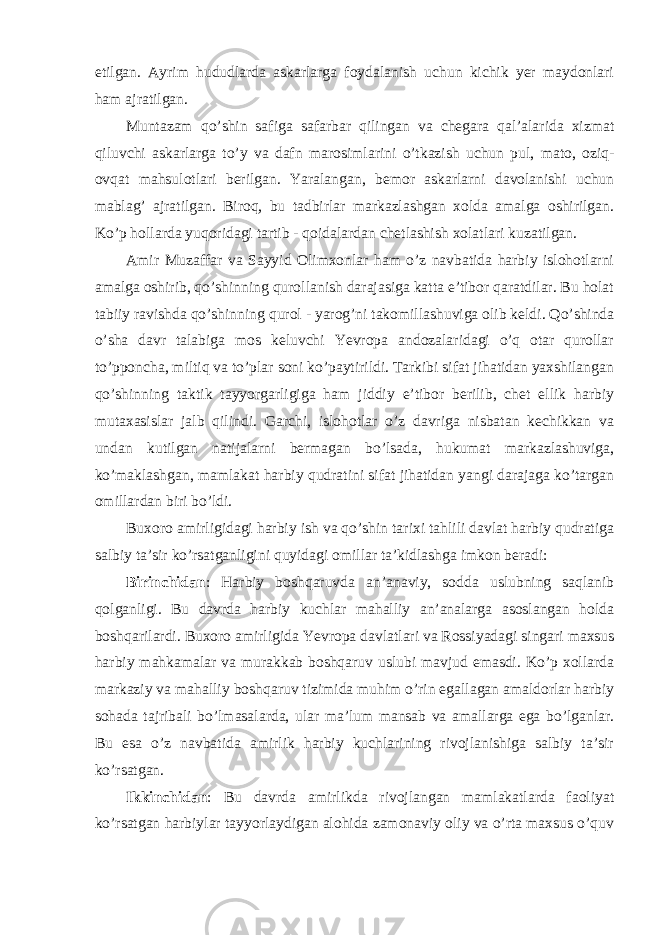 etilgan. Ayrim hududlarda askarlarga foydalanish uchun kichik yer maydonlari ham ajratilgan. Muntazam qo’shin safiga safarbar qilingan va chegara qal’alarida xizmat qiluvchi askarlarga to’y va dafn marosimlarini o’tkazish uchun pul, mato, oziq- ovqat mahsulotlari berilgan. Yaralangan, bemor askarlarni davolanishi uchun mablag’ ajratilgan. Biroq, bu tadbirlar markazlashgan xolda amalga oshirilgan. Ko’p hollarda yuqoridagi tartib - qoidalardan chetlashish xolatlari kuzatilgan. Amir Muzaffar va Sayyid Olimxonlar ham o’z navbatida harbiy islohotlarni amalga oshirib, qo’shinning qurollanish darajasiga katta e’tibor qaratdilar. Bu holat tabiiy ravishda qo’shinning qurol - yarog’ni takomillashuviga olib keldi. Qo’shinda o’sha davr talabiga mos keluvchi Yevropa andozalaridagi o’q otar qurollar to’pponcha, miltiq va to’plar soni ko’paytirildi. Tarkibi sifat jihatidan yaxshilangan qo’shinning taktik tayyorgarligiga ham jiddiy e’tibor berilib, chet ellik harbiy mutaxasislar jalb qilindi. Garchi, islohotlar o’z davriga nisbatan kechikkan va undan kutilgan natijalarni bermagan bo’lsada, hukumat markazlashuviga, ko’maklashgan, mamlakat harbiy qudratini sifat jihatidan yangi darajaga ko’targan omillardan biri bo’ldi. Buxoro amirligidagi harbiy ish va qo’shin tarixi tahlili davlat harbiy qudratiga salbiy ta’sir ko’rsatganligini quyidagi omillar ta’kidlashga imkon beradi: Birinchidan : Harbiy boshqaruvda an’anaviy, sodda uslubning saqlanib qolganligi. Bu davrda harbiy kuchlar mahalliy an’analarga asoslangan holda boshqarilardi. Buxoro amirligida Yevropa davlatlari va Rossiyadagi singari maxsus harbiy mahkamalar va murakkab boshqaruv uslubi mavjud emasdi. Ko’p xollarda markaziy va mahalliy boshqaruv tizimida muhim o’rin egallagan amaldorlar harbiy sohada tajribali bo’lmasalarda, ular ma’lum mansab va amallarga ega bo’lganlar. Bu esa o’z navbatida amirlik harbiy kuchlarining rivojlanishiga salbiy ta’sir ko’rsatgan. Ikkinchidan : Bu davrda amirlikda rivojlangan mamlakatlarda faoliyat ko’rsatgan harbiylar tayyorlaydigan alohida zamonaviy oliy va o’rta maxsus o’quv 