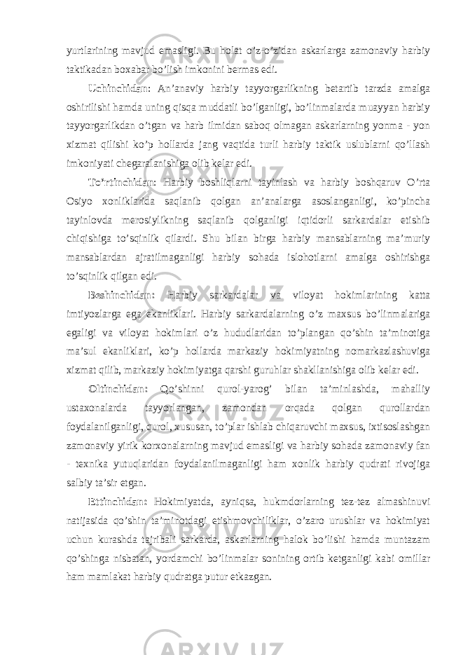 yurtlarining mavjud emasligi. Bu holat o’z-o’zidan askarlarga zamonaviy harbiy taktikadan boxabar bo’lish imkonini bermas edi. Uchinchidan : An’anaviy harbiy tayyorgarlikning betartib tarzda amalga oshirilishi hamda uning qisqa muddatli bo’lganligi, bo’linmalarda muayyan harbiy tayyorgarlikdan o’tgan va harb ilmidan saboq olmagan askarlarning yonma - yon xizmat qilishi ko’p hollarda jang vaqtida turli harbiy taktik uslublarni qo’llash imkoniyati chegaralanishiga olib kelar edi. To’rtinchidan : Harbiy boshliqlarni tayinlash va harbiy boshqaruv O’rta Osiyo xonliklarida saqlanib qolgan an’analarga asoslanganligi, ko’pincha tayinlovda merosiylikning saqlanib qolganligi iqtidorli sarkardalar etishib chiqishiga to’sqinlik qilardi. Shu bilan birga harbiy mansablarning ma’muriy mansablardan ajratilmaganligi harbiy sohada islohotlarni amalga oshirishga to’sqinlik qilgan edi. Beshinchidan: Harbiy sarkardalar va viloyat hokimlarining katta imtiyozlarga ega ekanliklari. Harbiy sarkardalarning o’z maxsus bo’linmalariga egaligi va viloyat hokimlari o’z hududlaridan to’plangan qo’shin ta’minotiga ma’sul ekanliklari, ko’p hollarda markaziy hokimiyatning nomarkazlashuviga xizmat qilib, markaziy hokimiyatga qarshi guruhlar shakllanishiga olib kelar edi. Oltinchidan: Qo’shinni qurol-yarog’ bilan ta’minlashda, mahalliy ustaxonalarda tayyorlangan, zamondan orqada qolgan qurollardan foydalanilganligi, qurol, xususan, to’plar ishlab chiqaruvchi maxsus, ixtisoslashgan zamonaviy yirik korxonalarning mavjud emasligi va harbiy sohada zamonaviy fan - texnika yutuqlaridan foydalanilmaganligi ham xonlik harbiy qudrati rivojiga salbiy ta’sir etgan. Ettinchidan: Hokimiyatda, ayniqsa, hukmdorlarning tez-tez almashinuvi natijasida qo’shin ta’minotdagi etishmovchiliklar, o’zaro urushlar va hokimiyat uchun kurashda tajribali sarkarda, askarlarning halok bo’lishi hamda muntazam qo’shinga nisbatan, yordamchi bo’linmalar sonining ortib ketganligi kabi omillar ham mamlakat harbiy qudratga putur etkazgan. 