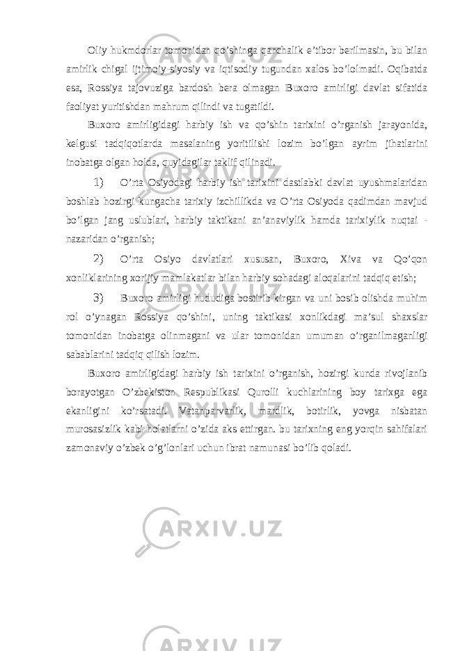 Oliy hukmdorlar tomonidan qo’shinga qanchalik e’tibor berilmasin, bu bilan amirlik chigal ijtimoiy-siyosiy va iqtisodiy tugundan xalos bo’lolmadi. Oqibatda esa, Rossiya tajovuziga bardosh bera olmagan Buxoro amirligi davlat sifatida faoliyat yuritishdan mahrum qilindi va tugatildi. Buxoro amirligidagi harbiy ish va qo’shin tarixini o’rganish jarayonida, kelgusi tadqiqotlarda masalaning yoritilishi lozim bo’lgan ayrim jihatlarini inobatga olgan holda, quyidagilar taklif qilinadi. 1) O’rta Osiyodagi harbiy ish tarixini dastlabki davlat uyushmalaridan boshlab hozirgi kungacha tarixiy izchillikda va O’rta Osiyoda qadimdan mavjud bo’lgan jang uslublari, harbiy taktikani an’anaviylik hamda tarixiylik nuqtai - nazaridan o’rganish; 2) O’rta Osiyo davlatlari xususan, Buxoro, Xiva va Qo’qon xonliklarining xorijiy mamlakatlar bilan harbiy sohadagi aloqalarini tadqiq etish; 3) Buxoro amirligi hududiga bostirib kirgan va uni bosib olishda muhim rol o’ynagan Rossiya qo’shini, uning taktikasi xonlikdagi ma’sul shaxslar tomonidan inobatga olinmagani va ular tomonidan umuman o’rganilmaganligi sabablarini tadqiq qilish lozim. Buxoro amirligidagi harbiy ish tarixini o’rganish, hozirgi kunda rivojlanib borayotgan O’zbekiston Respublikasi Qurolli kuchlarining boy tarixga ega ekanligini ko’rsatadi. Vatanparvarlik, mardlik, botirlik, yovga nisbatan murosasizlik kabi holatlarni o’zida aks ettirgan. bu tarixning eng yorqin sahifalari zamonaviy o’zbek o’g’lonlari uchun ibrat namunasi bo’lib qoladi. 