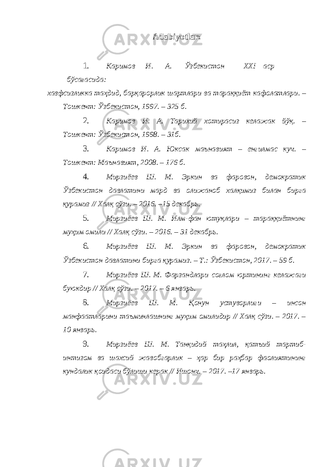 Adabiyotlar: 1. Каримов И . А . Ўзбекистон XXI аср бўсағасида : хавфсизликка таҳдид , барқарорлик шартлари ва тараққиёт кафолатлари . – Тошкент : Ўзбекистон , 1997. – 325 б . 2. Каримов И. А. Тарихий хотирасиз келажак йўқ. – Тошкент: Ўзбекистон, 1998. – 31б. 3. Каримов И. А. Юксак маънавият – енгилмас куч. – Тошкент: Маънавият, 2008. – 176 б. 4. Мирзиёев Ш. М. Эркин ва фаровон, демократик Ўзбекистон давлатини мард ва олижаноб халқимиз билан бирга қурамиз // Халқ сўзи. – 2016. –15 декабрь. 5. Мирзиёев Ш. М. Илм-фан ютуқлари – тараққиётнинг муҳим омили // Халқ сўзи. – 2016. – 31 декабрь. 6. Мирзиёев Ш. М. Эркин ва фаровон, демократик Ўзбекистон давлатини бирга қурамиз. – Т.: Ўзбекистон, 2017. – 59 б. 7. Мирзиёев Ш. М. Фарзандлари соғлом юртининг келажаги буюкдир // Халқ сўзи. – 2017. – 6 январь. 8. Мирзиёев Ш. М. Қонун устуворлиги – инсон манфаатларини таъминлашнинг муҳим омилидир // Халқ сўзи. – 2017. – 10 январь. 9. Мирзиёев Ш. М. Танқидий таҳлил, қатъий тартиб- интизом ва шахсий жавобгарлик – ҳар бир раҳбар фаолиятининг кундалик қоидаси бўлиши керак // Ишонч. – 2017. –17 январь. 