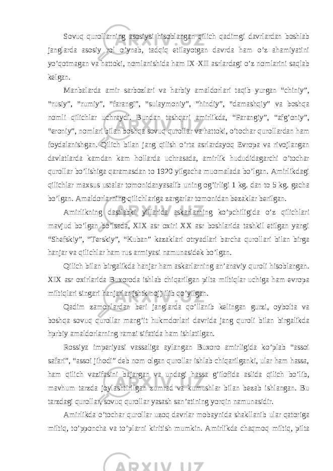 Sovuq qurollarning asosiysi hisoblangan qilich qadimgi davrlardan boshlab janglarda asosiy rol o’ynab, tadqiq etilayotgan davrda ham o’z ahamiyatini yo’qotmagan va hattoki, nomlanishida ham IX-XII asrlardagi o’z nomlarini saqlab kelgan. Manbalarda amir sarbozlari va harbiy amaldorlari taqib yurgan “chiniy”, “rusiy”, “rumiy”, “farangi”, “sulaymoniy”, “hindiy”, “damashqiy” va boshqa nomli qilichlar uchraydi. Bundan tashqari amirlikda, “Farangiy”, “afg’oniy”, “eroniy”, nomlari bilan boshqa sovuq qurollar va hattoki, o’tochar qurollardan ham foydalanishgan. Qilich bilan jang qilish o’rta asrlardayoq Evropa va rivojlangan davlatlarda kamdan kam hollarda uchrasada, amirlik hududidagarchi o’tochar qurollar bo’lishiga qaramasdan to 1920 yilgacha muomalada bo’lgan. Amirlikdagi qilichlar maxsus ustalar tomonidanyasalib uning og’irligi 1 kg. dan to 5 kg. gacha bo’lgan. Amaldorlarning qilichlariga zargarlar tomonidan bezaklar berilgan. Amirlikning dastlabki yillarida askarlarning ko’pchiligida o’z qilichlari mavjud bo’lgan bo’lsada, XIX asr oxiri XX asr boshlarida tashkil etilgan yangi “Shefskiy”, “Terskiy”, “Kuban” kazaklari otryadlari barcha qurollari bilan birga hanjar va qilichlar ham rus armiyasi namunasidek bo’lgan. Qilich bilan birgalikda hanjar ham askarlarning an’anaviy quroli hisoblangan. XIX asr oxirlarida Buxoroda ishlab chiqarilgan pilta miltiqlar uchiga ham evropa miltiqlari singari hanjarlar (shtk noj) ilib qo’yilgan. Qadim zamonlardan beri janglarda qo’llanib kelingan gurzi, oybolta va boshqa sovuq qurollar mang’it hukmdorlari davrida jang quroli bilan birgalikda hprbiy amaldorlarning ramzi sifatida ham ishlatilgan. Rossiya imperiyasi vassaliga aylangan Buxoro amirligida ko’plab “assoi safari”, “assoi jihodi” deb nom olgan qurollar ishlab chiqarilganki, ular ham hassa, ham qilich vazifasini bajargan va undagi hassa g’ilofida aslida qilich bo’lib, mavhum tarzda joylashtirilgan zumrad va kumushlar bilan bezab ishlangan. Bu tarzdagi qurollar, sovuq qurollar yasash san’atining yorqin namunasidir. Amirlikda o’tochar qurollar uzoq davrlar mobaynida shakllanib ular qatoriga miltiq, to’pponcha va to’plarni kiritish mumkin. Amirlikda chaqmoq miltiq, pilta 