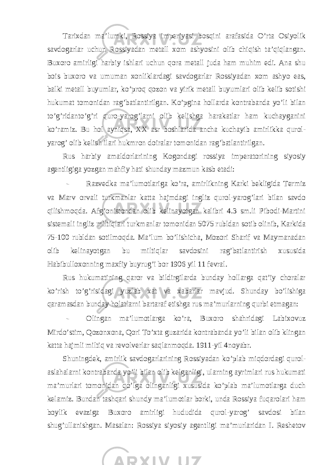 Tarixdan ma’lumki, Rossiya imperiyasi bosqini arafasida O’rta Osiyolik savdogarlar uchun Rossiyadan metall xom ashyosini olib chiqish ta’qiqlangan. Buxoro amirligi harbiy ishlari uchun qora metall juda ham muhim edi. Ana shu bois buxoro va umuman xonliklardagi savdogarlar Rossiyadan xom ashyo eas, balki metall buyumlar, ko’proq qozon va yirik metall buyumlari olib kelib sotishi hukumat tomonidan rag’batlantirilgan. Ko’pgina hollarda kontrabanda yo’li bilan to’g’ridanto’g’ri quro-yarog’larni olib kelishga harakatlar ham kuchayganini ko’ramiz. Bu hol ayniqsa, XX asr boshlarida ancha kuchayib amirlikka qurol- yarog’ olib kelish ilari hukmron doiralar tomonidan rag’batlantirilgan. Rus harbiy amaldorlarining Kogondagi rossiya imperatorining siyosiy agentligiga yozgan mahfiy hati shunday mazmun kasb etadi: - Razvedka ma’lumotlariga ko’ra, amirlikning Karki bekligida Termiz va Marv orvali turkmanlar katta hajmdagi ingliz qurol-yarog’lari bilan savdo qilishmoqda. Afg’onistondan olib kelinayotgan kalibri 4.3 sm.li Pibodi-Martini sistemali ingliz miltiqlari turkmanlar tomonidan 5075 rubldan sotib olinib, Karkida 75-100 rubldan sotilmoqda. Ma’lum bo’lishicha, Mozori Sharif va Maymanadan olib kelinayotgan bu miltiqlar savdosini rag’batlantirish xususida Habibulloxonning maxfiy buyrug’i bor 1906 yil 11 fevral. Rus hukumatining qaror va bildirgilarda bunday hollarga qat’iy choralar ko’rish to’g’risidagi yuzlab xat va xabarlar mavjud. Shunday bo’lishiga qaramasdan bunday holatlarni bartaraf etishga rus ma’murlarning qurbi etmagan: - Olingan ma’lumotlarga ko’ra, Buxoro shahridagi Labixovuz Mirdo’stim, Qozonxona, Qori To’xta guzarida kontrabanda yo’li bilan olib klingan katta hajmli miltiq va revolverlar saqlanmoqda. 1911-yil 4noyabr. Shuningdek, amirlik savdogarlarining Rossiyadan ko’plab miqdordagi qurol- aslahalarni kontrabanda yo’li bilan olib kelganligi, ularning ayrimlari rus hukumati ma’murlari tomonidan qo’lga olinganligi xususida ko’plab ma’lumotlarga duch kelamiz. Bundan tashqari shundy ma’lumotlar borki, unda Rossiya fuqarolari ham boylik evaziga Buxoro amirligi hududida qurol-yarog’ savdosi bilan shug’ullanishgan. Masalan: Rossiya siyosiy agentligi ma’murlaridan I. Reshetov 