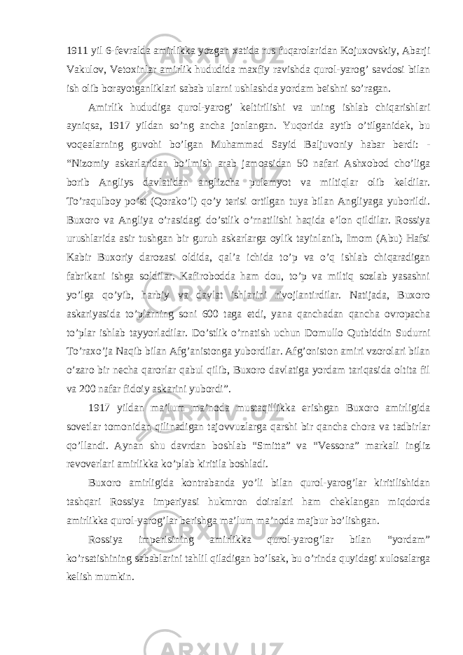 1911 yil 6-fevralda amirlikka yozgan xatida rus fuqarolaridan Kojuxovskiy, Abarji Vakulov, Vetoxinlar amirlik hududida maxfiy ravishda qurol-yarog’ savdosi bilan ish olib borayotganliklari sabab ularni ushlashda yordam beishni so’ragan. Amirlik hududiga qurol-yarog’ keltirilishi va uning ishlab chiqarishlari ayniqsa, 1917 yildan so’ng ancha jonlangan. Yuqorida aytib o’tilganidek, bu voqealarning guvohi bo’lgan Muhammad Sayid Baljuvoniy habar berdi: - “Nizomiy askarlaridan bo’lmish arab jamoasidan 50 nafari Ashxobod cho’liga borib Angliys davlatidan anglizcha pulemyot va miltiqlar olib keldilar. To’raqulboy po’st (Qorako’l) qo’y terisi ortilgan tuya bilan Angliyaga yuborildi. Buxoro va Angliya o’rasidagi do’stlik o’rnatilishi haqida e’lon qildilar. Rossiya urushlarida asir tushgan bir guruh askarlarga oylik tayinlanib, Imom (Abu) Hafsi Kabir Buxoriy darozasi oldida, qal’a ichida to’p va o’q ishlab chiqaradigan fabrikani ishga soldilar. Kafirobodda ham dou, to’p va miltiq sozlab yasashni yo’lga qo’yib, harbiy va davlat ishlarini rivojlantirdilar. Natijada, Buxoro askariyasida to’plarning soni 600 taga etdi, yana qanchadan qancha ovropacha to’plar ishlab tayyorladilar. Do’stlik o’rnatish uchun Domullo Qutbiddin Sudurni To’raxo’ja Naqib bilan Afg’anistonga yubordilar. Afg’oniston amiri vzorolari bilan o’zaro bir necha qarorlar qabul qilib, Buxoro davlatiga yordam tariqasida oltita fil va 200 nafar fidoiy askarini yubordi”. 1917 yildan ma’lum ma’noda mustaqillikka erishgan Buxoro amirligida sovetlar tomonidan qilinadigan tajovvuzlarga qarshi bir qancha chora va tadbirlar qo’llandi. Aynan shu davrdan boshlab “Smitta” va “Vessona” markali ingliz revoverlari amirlikka ko’plab kiritila boshladi. Buxoro amirligida kontrabanda yo’li bilan qurol-yarog’lar kiritilishidan tashqari Rossiya imperiyasi hukmron doiralari ham cheklangan miqdorda amirlikka qurol-yarog’lar berishga ma’lum ma’noda majbur bo’lishgan. Rossiya imperisining amirlikka qurol-yarog’lar bilan “yordam” ko’rsatishining sabablarini tahlil qiladigan bo’lsak, bu o’rinda quyidagi xulosalarga kelish mumkin. 