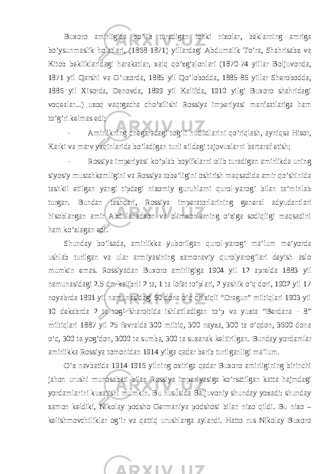 Buxoro amirligida bo’lib turadigan ichki nizolar, beklarning amriga bo’ysunmaslik holatlari, (1868-1871) yillardagi Abdumalik To’ra, Shahrisabz va Kitob bekliklaridagi harakatlar, xalq qo’zg’alonlari (1870-74 yillar Boljuvonda, 1871 yil Qarshi va G’uzorda, 1885 yil Qo’lobodda, 1885-86 yillar Sherobodda, 1886 yil Xisorda, Denovda, 1899 yil Kalifda, 1910 yilgi Buxoro shahridagi voqealar...) uzoq vaqtgacha cho’zilishi Rossiya imperiyasi manfaatlariga ham to’g’ri kelmas edi; - Amirlikning chegaradagi tog’li hududlarini qo’riqlash, ayniqsa Hisor, Karki va marv yaqinlarida bo’ladigan turli xildagi tajovuzlarni bartaraf etish; - Rossiya imperiyasi ko’plab boyliklarni olib turadigan amirlikda uning siyosiy mustahkamligini va Rossiya tobe’ligini oshirish maqsadida amir qo’shinida tashkil etilgan yangi tipdagi nizomiy guruhlarni qurol-yarog’ bilan ta’minlab turgan. Bundan tashqari, Rossiya imperatorlarining general adyudantlari hisoblangan amir Abdulahadxon va olimxonlarning o’ziga sodiqligi maqsadini ham ko’zlagan edi. Shunday bo’lsada, amirlikka yuborilgan qurol-yarog’ ma’lum me’yorda ushlab turilgan va ular armiyasining zamonaviy qurolyarog’lari deyish aslo mumkin emas. Rossiyadan Buxoro amirligiga 1904 yil 12 aprelda 1883 yil namunasidagi 2.5 dm kalibrli 2 ta, 1 ta lofet to’plari, 2 yashik o’q dori, 1902 yil 17 noyabrda 1891 yil namunasidagi 60 dona o’q chiziqli “Dragun” miltiqlari 1903 yil 10 dekabrda 2 ta tog’ sharoitida ishlatiladigan to’p va yuzta “Berdana - 8” miltiqlari 1887 yil 25 fevralda 300 miltiq, 300 nayza, 300 ta o’qdon, 3600 dona o’q, 300 ta yog’don, 3000 ta sumba, 300 ta suzanak keltirilgan. Bunday yordamlar amirlikka Rossiya tomonidan 1914 yilga qadar berib turilganligi ma’lum. O’z navbatida 1914-1916 yilning oxiriga qadar Buxoro amirligining birinchi jahon urushi munosabati bilan Rossiya imperiyasiga ko’rsatilgan katta hajmdagi yordamlarini kuzatishi mumkin. Bu hususida Baljuvoniy shunday yozadi: shunday zamon keldiki, Nikolay podsho Germaniya podshosi bilan nizo qildi. Bu nizo – kelishmovchiliklar og’ir va qattiq urushlarga aylandi. Hatto rus Nikolay Buxoro 