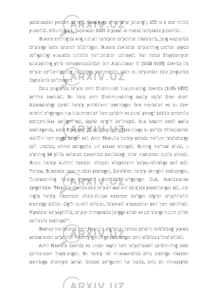 podshosidan yordam so’radi. Rossiyaga o’nta to’pi jahongir, 500 ta 5 otar miltiq yuborildi. SHuningdek, fuqarodan 1500 ta yaxsh ot madad tariqasida yuborildi. Buxoro amirligida eng nufuzli harbiylar to’pchilar hisoblanib, jang vaqtlarida to’plarga katta ishonch bildirilgan. Buxoro davlatida to’plarning qachon paydo bo’lganligi xususida turlicha ma’lumotlar uchraydi. Har holda Shayboniylar sulolasining yirik namoyondalaridan biri Abdulloxon II (1533-1598) davrida ilk to’plar qo’llanilganligi haqiqatga yaqinroqdir, lekin bu to’plardan dala janglarida foydalanib bo’lmagan. Dala janglarida to’plar amir Shohmurod hukumronligi davrida (1785-1800) ko’rina boshladi. Bu holat amir Shohmurodning azaliy raqibi Eron shohi Abbosshohga qarshi harbiy yurishlarni tasvirlagan fors manbalari va bu davr tarixini o’rgangan rus hukumronlari ham qo’shin va qurol-yarog’ bobida tamomila xotirjamlikka berilgan edi, deyish to’g’ri bo’lmaydi. Rus bosqini xavfi sezila boshlaganda, xatto Xiva xoni Olloqulixon amir Nasrulloga bu yo’lda ittifoqlashish taklifini ham oraga solgan edi. Amir Nasrullo harbiy sohada ma’lum islohotlarga qo’l uradida, ammo oxirgacha uni etkaza olmaydi. Buning ma’nosi shuki, u o’zining 34 yillik saltanati davomida xonlikdagi ichki nizolardan qutila olmadi. Butun harbiy kuchini itoatdan chiqqan viloyatlarni bo’ysundirishga sarf etdi. Yo’qsa, Buxoroda uzoq muddat yashagan, Zarafshon harbiy okrugini boshqargan, Turkistonning harbiy quvvatini sinchiklab o’rgangan G.A. Arendarenko aytganidek: “Nasrullo davrida dala to’plari sezilarli darajada yaxshilangan edi, ular ingliz harbiy nizomidan chala-chulpa xabardor bo’lgan afg’on to’pchilarini xizmatga oldilar. Og’ir qurolli otliqlar, falkonetli xisobdorlar soni ham oshiriladi. Piyodalar ko’paytirilib, to’plar himoyasida jangga kirish va qal’alarga hujum qilish qo’llanila boshlaydi”. Boshqa manbalarda amir Nasrullo afg’onlar hamda qo’shin tarkibidagi piyoda sarbozlardan to’pchilar nizomiy guruhiga asos solgan amir sifatida e’tirof etiladi. Amir Nasrullo davrida va undan keyin ham to’pchiboshi qo’shinning bosh qo’mondoni hisoblangan. Bu harbiy ish muvozanatida otliq qismiga nisbatan texnikaga ahamiyat berish ibtidosi bo’lganmi har holda, aniq bir nimadeyish 