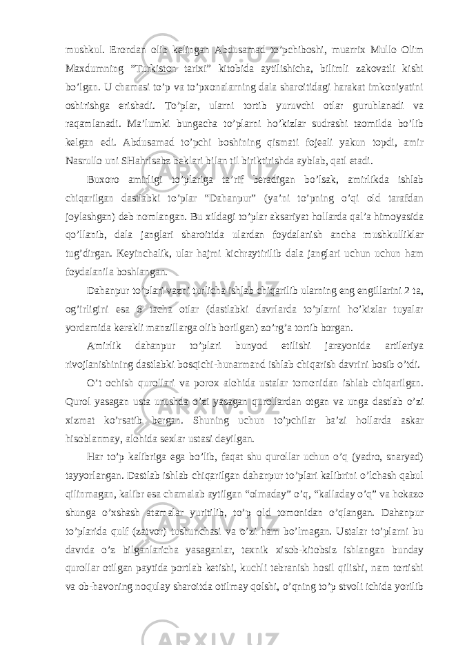 mushkul. Erondan olib kelingan Abdusamad to’pchiboshi, muarrix Mullo Olim Maxdumning “Turkiston tarixi” kitobida aytilishicha, bilimli zakovatli kishi bo’lgan. U chamasi to’p va to’pxonalarning dala sharoitidagi harakat imkoniyatini oshirishga erishadi. To’plar, ularni tortib yuruvchi otlar guruhlanadi va raqamlanadi. Ma’lumki bungacha to’plarni ho’kizlar sudrashi taomilda bo’lib kelgan edi. Abdusamad to’pchi boshining qismati fojeali yakun topdi, amir Nasrullo uni SHahrisabz beklari bilan til biriktirishda ayblab, qatl etadi. Buxoro amirligi to’plariga ta’rif beradigan bo’lsak, amirlikda ishlab chiqarilgan dastlabki to’plar “Dahanpur” (ya’ni to’pning o’qi old tarafdan joylashgan) deb nomlangan. Bu xildagi to’plar aksariyat hollarda qal’a himoyasida qo’llanib, dala janglari sharoitida ulardan foydalanish ancha mushkulliklar tug’dirgan. Keyinchalik, ular hajmi kichraytirilib dala janglari uchun uchun ham foydalanila boshlangan. Dahanpur to’plari vazni turlicha ishlab chiqarilib ularning eng engillarini 2 ta, og’irligini esa 6 tacha otlar (dastlabki davrlarda to’plarni ho’kizlar tuyalar yordamida kerakli manzillarga olib borilgan) zo’rg’a tortib borgan. Amirlik dahanpur to’plari bunyod etilishi jarayonida artileriya rivojlanishining dastlabki bosqichi-hunarmand ishlab chiqarish davrini bosib o’tdi. O’t ochish qurollari va porox alohida ustalar tomonidan ishlab chiqarilgan. Qurol yasagan usta urushda o’zi yasagan qurollardan otgan va unga dastlab o’zi xizmat ko’rsatib bergan. Shuning uchun to’pchilar ba’zi hollarda askar hisoblanmay, alohida sexlar ustasi deyilgan. Har to’p kalibriga ega bo’lib, faqat shu qurollar uchun o’q (yadro, snaryad) tayyorlangan. Dastlab ishlab chiqarilgan dahanpur to’plari kalibrini o’lchash qabul qilinmagan, kalibr esa chamalab aytilgan “olmaday” o’q, “kalladay o’q” va hokazo shunga o’xshash atamalar yuritilib, to’p old tomonidan o’qlangan. Dahanpur to’plarida qulf (zatvor) tushunchasi va o’zi ham bo’lmagan. Ustalar to’plarni bu davrda o’z bilganlaricha yasaganlar, texnik xisob-kitobsiz ishlangan bunday qurollar otilgan paytida portlab ketishi, kuchli tebranish hosil qilishi, nam tortishi va ob-havoning noqulay sharoitda otilmay qolshi, o’qning to’p stvoli ichida yorilib 