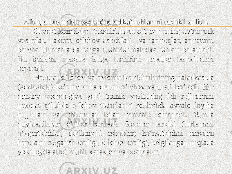 2.Ishga tushirish-sozlsh(naladka) ishlarini tashkil qilish. Obyekt kompleks tekshirishdan o‘tgach uning avtomatik vositalar, nazorat o‘lchov asboblari va tarmoqlar, armatura, barcha ulanishlarda ishga tushirish-naladka ishlari bajariladi. Bu ishlarni maxsus ishga tushirish naladka tashkilotlari bajaradi. Nazorat o‘lchov va avtomatika tizimlarining naladkasida (sozlashda) ko&#39;pincha haroratni o‘lchov zarurati bo‘ladi. Har qanday texnologiya yoki texnik vositaning ish rejimlarini nazorat qilishda o‘lchov tizimlarini sozlashda avvalo loyiha hujjatlari va chizmalar bilan tanishib chiqiladi. Bunda quyidagilarga e’tibor beriladi. Sistema tarkibi (birlamchi o‘zgartkichlar, ikkilamchi asboblar) ko‘rsatkichni masalan haroratni o&#39;zgarish oraligi, o‘lchov oraligi, belgilangan nuqtada yoki joyda atrof muhit xarakteri va boshqalar. 