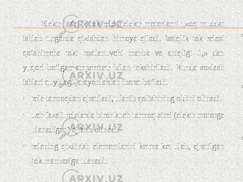  Elektr issiqlik tok relesi elektr motorlarni uzoq muddat ishlab turganda qizishdan himoya qiladi. Issiqlik tok relesi qo‘shimcha toki rostlanuvchi manba va aniqligi 1,5 dan yuqori bo‘lgan ampermetr bilan tekshiriladi. Bunda sozlash ishlari quyidagi jarayonlardan iborat bo‘ladi. • rele tarmoqdan ajratiladi, ulanib qolishining oldini olinadi. • uch fazali relelarda biror kuch tarmoq simi (elektr motorga ulanadigan) ajratib olinadi. • relening qizdirish elementlarini ketma-ket ulab, ajratilgan tok manbasiga ulanadi. 