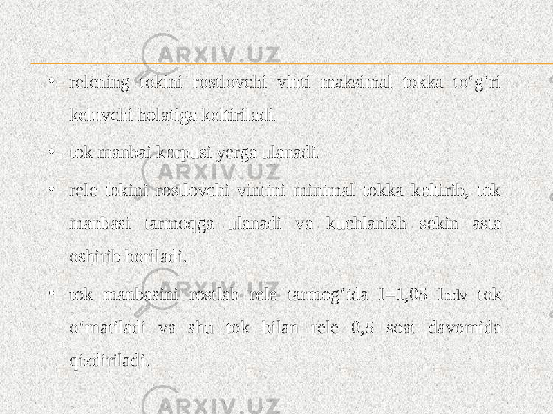 • relening tokini rostlovchi vinti maksimal tokka to‘g‘ri keluvchi holatiga keltiriladi. • tok manbai korpusi yerga ulanadi. • rele tokini rostlovchi vintini minimal tokka keltirib, tok manbasi tarmoqga ulanadi va kuchlanish sekin asta oshirib boriladi. • tok manbasini rostlab rele tarmog‘ida I=1,05 I ndv tok o‘rnatiladi va shu tok bilan rele 0,5 soat davomida qizdiriladi. 