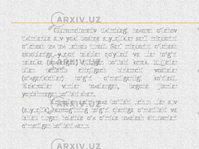  Gidromeliorativ tizimidagi nazorat o‘lchov tizimlarida suv yoki boshqa suyuqliklar sarfi miqdorini o‘lchash tez-tez uchrab turadi. Sarf miqdorini o‘lchash asboblariga yuqori talablar qo&#39;yiladi va ular to‘g‘ri naladka (sozlangan) qilingan bo‘lishi kerak. Hujjatlar bilan tanishib chiqilgach birlamchi vositalar (o‘zgartkichlar) to‘g‘ri o‘rnatilganligi ko&#39;riladi. Elektrodlar vintlar tozalangan, begona jismlar yopishmagan bo‘lishi shart. Eletrodlar doim toza bo‘lishi uchun ular suv (suyuqlik) tarmog‘ining to‘g‘ri qismiga o‘rnatilishi va ishlab turgan holatida o‘z o‘rnida tozalash shtutserlari o‘rnatilgan bo‘lishi zarur. 