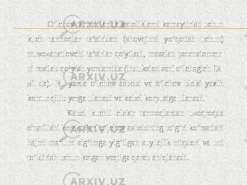  O‘lchov tarmoqlarida xatoliklarni kamaytirish uchun kuch tarmoqlar ta’siridan (shovqinni yo‘qotish uchun) muvozanatlovchi ta’sirlar qo&#39;yiladi, masalan potensiometr- ni rostlab qo‘yish yordamida (induksion sarf o‘lchagich IR- 51 da). Bu yerda o‘lchov asbobi va o‘lchov bloki yaxlit kontur qilib yerga ulanadi va kabel korpusiga ulanadi. Kabel kuchli elektr tarmoqlardan uzoqroqda o&#39;natilishi kerak. Sarf o‘lchov asbobining to‘g‘ri ko‘rsatishi hajmi ma’lum sig‘imga yig‘ilgan suyuqlik miqdori va uni to‘ldirish uchun ketgan vaqtiga qarab aniqlanadi. 