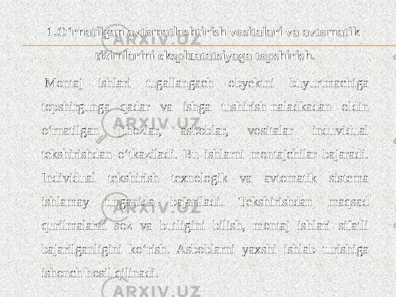 1.O‘rnatilgan avtomatlashtirish vositalari va avtomatik tizimlarini ekspluatatsiyaga topshirish.   Montaj ishlari tugallangach obyektni buyurtmachiga topshirgunga qadar va ishga tushirish-naladkadan oldin o‘rnatilgan jihozlar, asboblar, vositalar induvidual tekshirishdan o‘tkaziladi. Bu ishlarni montajchilar bajaradi. Individual tekshirish texnologik va avtomatik sistema ishlamay turganida bajariladi. Tekshirishdan maqsad qurilmalarni soz va butligini bilish, montaj ishlari sifatli bajarilganligini ko‘rish. Asboblarni yaxshi ishlab turishiga ishonch hosil qilinadi. 