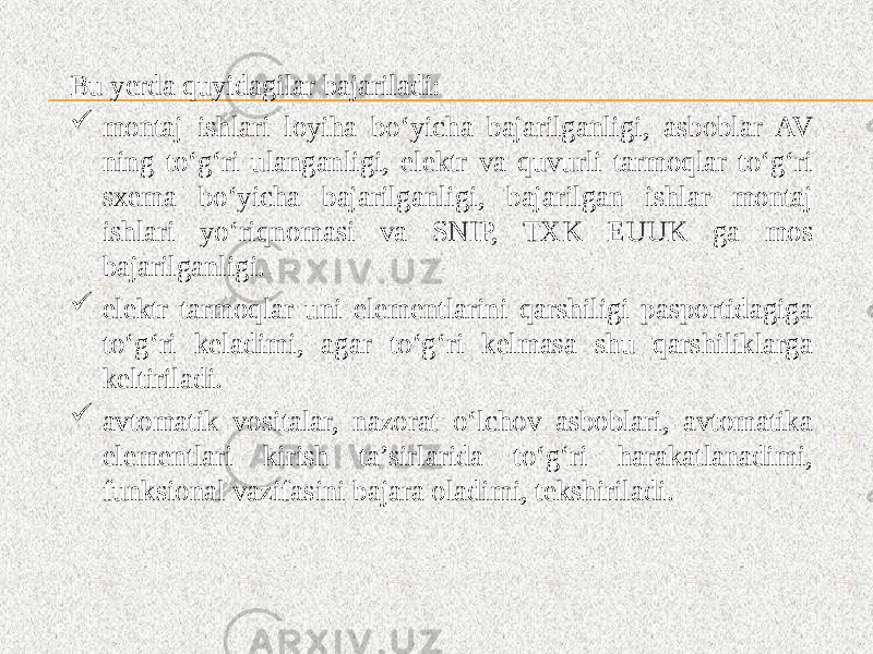 Bu yerda quyidagilar bajariladi:  montaj ishlari loyiha bo‘yicha bajarilganligi, asboblar AV ning to‘g‘ri ulanganligi, elektr va quvurli tarmoqlar to‘g‘ri sxema bo‘yicha bajarilganligi, bajarilgan ishlar montaj ishlari yo‘riqnomasi va SNIP, TXK EUUK ga mos bajarilganligi.  elektr tarmoqlar uni elementlarini qarshiligi pasportidagiga to‘g‘ri keladimi, agar to‘g‘ri kelmasa shu qarshiliklarga keltiriladi.  avtomatik vositalar, nazorat o‘lchov asboblari, avtomatika elementlari kirish ta’sirlarida to‘g‘ri harakatlanadimi, funksional vazifasini bajara oladimi, tekshiriladi. 