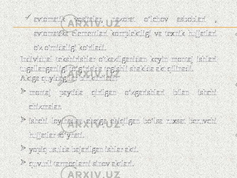  avtomatik vositalar, nazorat o‘lchov asboblari , avtomatika elementlari komplektligi va texnik hujjatlari o&#39;z o&#39;rnidaligi ko&#39;riladi. Individual tekshirishlar o&#39;tkazilganidan keyin montaj ishlari tugallanganligi to‘g‘risida tegishli shaklda akt qilinadi. Aktga quyidagilar biriktiriladi:  montaj paytida qirilgan o‘zgarishlari bilan ishchi chizmalar.  ishchi loyihadan chetga chiqilgan bo‘lsa ruxsat beruvchi hujjatlar ro‘yhati.  yopiq usulda bajarilgan ishlar akti.  quvurli tarmoqlarni sinov aktlari. 