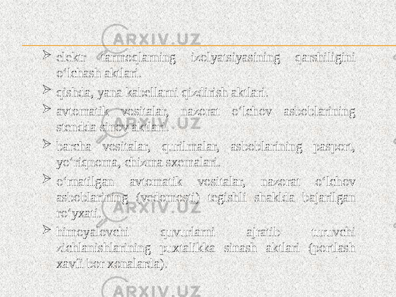  elektr tarmoqlarning izolyatsiyasining qarshiligini o‘lchash aktlari.  qishda, yana kabellarni qizdirish aktlari.  avtomatik vositalar, nazorat o‘lchov asboblarining stendda sinov aktlari.  barcha vositalar, qurilmalar, asboblarining pasport, yo‘riqnoma, chizma sxemalari.  o‘rnatilgan avtomatik vositalar, nazorat o‘lchov asboblarining (vedomosti) tegishli shaklda bajarilgan ro‘yxati.  himoyalovchi quvurlarni ajratib turuvchi zichlanishlarining puxtalikka sinash aktlari (portlash xavfi bor xonalarda). 