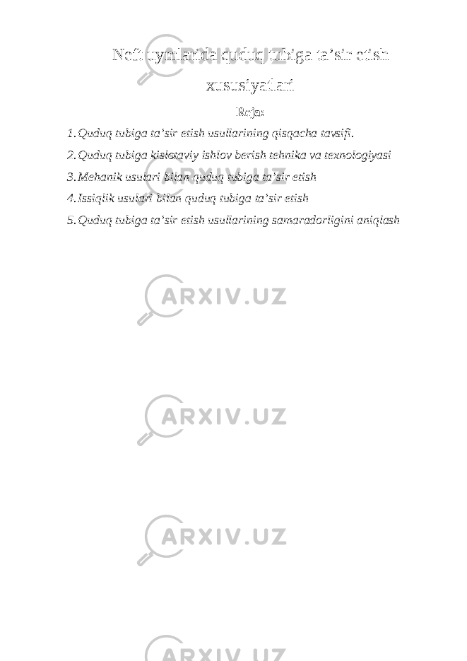 Neft uymlarida quduq tubiga ta’sir etish xusu s iya t lar i Reja: 1. Quduq tubiga ta’sir etish usullarining qisqacha tavsifi. 2. Quduq tubiga kislotaviy ishlov berish tehnika va te x nologiyasi 3. Mehanik usulari bilan quduq tubiga ta’sir etish 4. Issiqlik usulari bilan quduq tubiga ta’sir etish 5. Quduq tubiga ta’sir etish usullarining samaradorligini aniqlash 