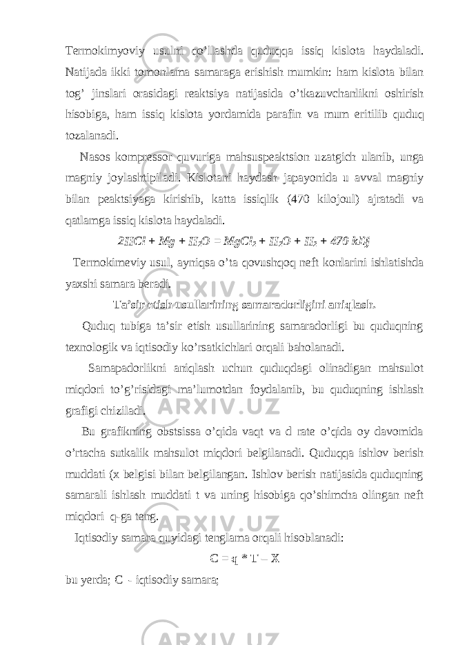 Termokimyoviy usulni qo ’ llashda quduqqa issiq kislota haydaladi . Natijada ikki tomonlama samaraga erishish mumkin : ham kislota bilan tog ’ jinslari orasidagi reaktsiya natijasida o ’ tkazuvchanlikni oshirish hisobiga , ham issiq kislota yordamida parafin va mum eritilib quduq tozalanadi . Nasos kompressor quvuriga mahsuspeaktsion uzatgich ulanib , unga magniy joylashtipiladi . Kislotani haydash japayonida u avval magniy bilan peaktsiyaga kirishib , katta issiqlik (470 kilojoul ) ajratadi va qatlamga issiq kislota haydaladi . 2HCl + Mg + H 2 O = MgCl 2 + H 2 O + H 2 + 470 kDj Termokimeviy usul, ayniqsa o’ta qovushqoq neft konlarini ishlatishda yaxshi samara beradi. Ta’sir etish usullarining samaradorligini aniqlash. Quduq tubiga ta’sir etish usullarining samaradorligi bu quduqning texnologik va iqtisodiy ko’rsatkichlari orqali baholanadi. Samapadorlikni aniqlash uchun quduqdagi olinadigan mahsulot miqdori to’g’risidagi ma’lumotdan foydalanib, bu quduqning ishlash grafigi chiziladi. Bu grafikning obstsissa o’qida vaqt va d rate o’qida oy davomida� � o’rtacha sutkalik mahsulot miqdori belgilanadi. Quduqqa ishlov berish muddati (x belgisi bilan belgilangan. Ishlov berish natijasida quduqning samarali ishlash muddati t va uning hisobiga qo’shimcha olingan neft miqdori q-ga teng. Iqtisodiy samara quyidagi tenglama orqali hisoblanadi: C = q * T – X bu yerda; C - iqtisodiy samara; 