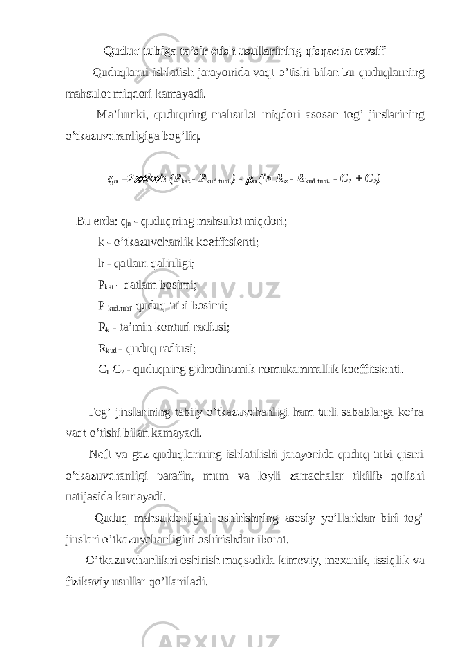 Quduq tubiga ta’sir etish usullarining qisqacha tavsifi Quduqlarni ishlatish jarayonida vaqt o’tishi bilan bu quduqlarning mahsulot miqdori kamayadi. Ma’lumki, quduqning mahsulot miqdori asosan tog’ jinslarining o’tkazuvchanligiga bog’liq. q n =2 k  h (P kat . - Р kud.tubi . ) -  n (ln R к - R kud.tubi . - C 1 + С 2 ) Bu erda: q n - quduqning mahsulot miqdori; k - o’tkazuvchanlik koeffitsienti; h - qatlam qalinligi; P kat - qatlam bosimi; P kud.tubi -quduq tubi bosimi; R k - ta’min konturi radiusi; R kud - quduq radiusi; C 1 C 2 - quduqning gidrodinamik nomukammallik koeffitsienti. Tog’ jinslarining tabiiy o’tkazuvchanligi ham turli sabablarga ko’ra vaqt o’tishi bilan kamayadi. Neft va gaz quduqlarining ishlatilishi jarayonida quduq tubi qismi o’tkazuvchanligi parafin, mum va loyli zarrachalar tikilib qolishi natijasida kamayadi. Quduq mahsuldorligini oshirishning asosiy yo’llaridan biri tog’ jinslari o’tkazuvchanligini oshirishdan iborat. O’tkazuvchanlikni oshirish maqsadida kimeviy, mexanik, issiqlik va fizikaviy usullar qo’llaniladi. 