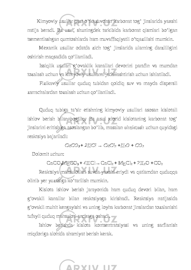  Kimyoviy usullar past o’tkazuvchan karbonat tog’ jinslarida yaxshi natija beradi. Bu usul, shuningdek tarkibida karbonat qismlari bo’lgan tsementlashgan qumtoshlarda ham muvaffaqiyatli o’tqazilishi mumkin. Mexanik usullar odatda zich tog’ jinslarida ularning darzliligini oshirish maqsadida qo’llaniladi. Issiqlik usulari g’ovaklik kanallari devorini parafin va mumdan tozalash uchun va kimyoviy usullarni jadallashtirish uchun ishlatiladi. Fizikaviy usullar quduq tubidan qoldiq suv va mayda dispersli zarrachalardan tozalash uchun qo’llaniladi. Quduq tubiga ta’sir etishning kimyoviy usullari asosan kislotali ishlov berish bilan bog’liq. Bu usul xlorid kislotaning karbonat tog’ jinslarini eritishiga asoslangan bo’lib, masalan ohaktosh uchun quyidagi reaktsiya bajariladi: СаСО 3 + 2НС l → СаС l 2 +Н 2 О + СО 2 Dolomit uchun : CaCO 3 MgCO 3 + 4HCl→CaCl 2 + MgCl 2 + 2H 2 O +CO 2 Reaktsiya mahsulotlari suvda yaxshi eriydi va qatlamdan quduqqa olinib yer yuzasiga ko’tarilish mumkin. Kislota ishlov berish jarayonida ham quduq devori bilan, ham g’ovakli kanallar bilan reaktsiyaga kirishadi. Reaktsiya natijasida g’ovakli muhit kengayishi va uning loyha karbonat jinslardan tozalanishi tufayli quduq mahsuloti anchaga oshadi. Ishlov berishda kislota kontsentratsiyasi va uning sarflanish miqdoriga alohida ahamiyat berish kerak. 