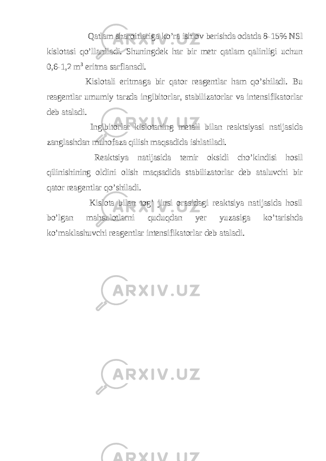  Qatlam sharoitlariga ko’ra ishlov berishda odatda 8-15% NSl kislotasi qo’llaniladi. Shuningdek har bir metr qatlam qalinligi uchun 0,6-1,2 m 3 eritma sarflanadi. Kislotali eritmaga bir qator reagentlar ham qo’shiladi. Bu reagentlar umumiy tarzda ingibitorlar, stabilizatorlar va intensifikatorlar deb ataladi. Ingibitorlar kislotaning metall bilan reaktsiyasi natijasida zanglashdan muhofaza qilish maqsadida ishlatiladi. Reaktsiya natijasida temir oksidi cho’kindisi hosil qilinishining oldini olish maqsadida stabilizatorlar deb ataluvchi bir qator reagentlar qo’shiladi. Kislota bilan tog’ jinsi orasidagi reaktsiya natijasida hosil bo’lgan mahsulotlarni quduqdan yer yuzasiga ko’tarishda ko’maklashuvchi reagentlar intensifikatorlar deb ataladi. 