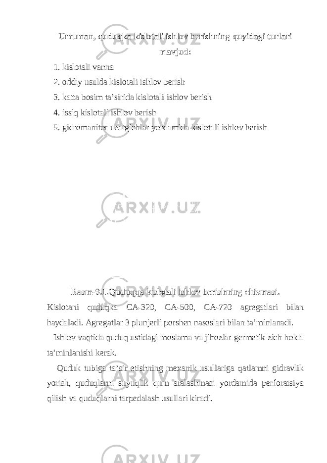 Umuman, quduqka kislotali ishlov berishning quyidagi turlari mavjud: 1. kislotali vanna 2. oddiy usulda kislotali ishlov berish 3. katta bosim ta’sirida kislotali ishlov berish 4. issiq kislotali ishlov berish 5. gidromanitor uzatgichlar yordamida kislotali ishlov berish Rasm-9.1. Quduqqa kislotali ishlov berishning chizmasi . Kislotani quduqka C A -320, C A -500, C A -720 agregatlari bilan haydaladi . Agregatlar 3 plunjerli porshen nasoslari bilan ta ’ minlanadi . Ishlov vaqtida quduq ustidagi moslama va jihozlar germetik zich holda ta ’ minlanishi kerak . Quduk tubiga ta ’ sir etishning mexanik usullariga qatlamni gidravlik yorish , quduqlarni suyuqlik qum aralashmasi yordamida perforatsiya qilish va quduqlarni tarpedalash usullari kiradi . 