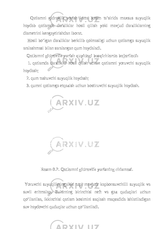  Qatlamni gidravlik yorish katta bosim ta ’ sirida maxsus suyuqlik haydab qatlamda darzliklar hosil qilish yoki mavjud darzliklarning diametrini kengaytirishdan iborat . Hosil bo ’ lgan darzliklar berkilib qolmasligi uchun qatlamga suyuqlik aralashmasi bilan saralangan qum haydaladi . Qatlamni gidravlik yorish quyidagi bosqichlarda bajariladi : 1. qatlamda darzliklar hosil qilish uchun qatlamni yoruvchi suyuqlik haydash ; 2. qum tashuvchi suyuqlik haydash ; 3. qumni qatlamga etqazish uchun bostiruvchi suyuqlik haydash . Rasm -9.2. Qatlamni gidravlik yorisning chizmasi . Yoruvchi suyuqlikning ikki tupi mavjud : kapbonsuvchilli suyuqlik va suvli eritmalap . Bularning birinchisi neft va gaz quduqlari uchun qo ’ llanilsa , ikkinchisi qatlam bosimini saqlash maqsadida ishlatiladigan suv haydovchi quduqlar uchun qo ’ llaniladi . 